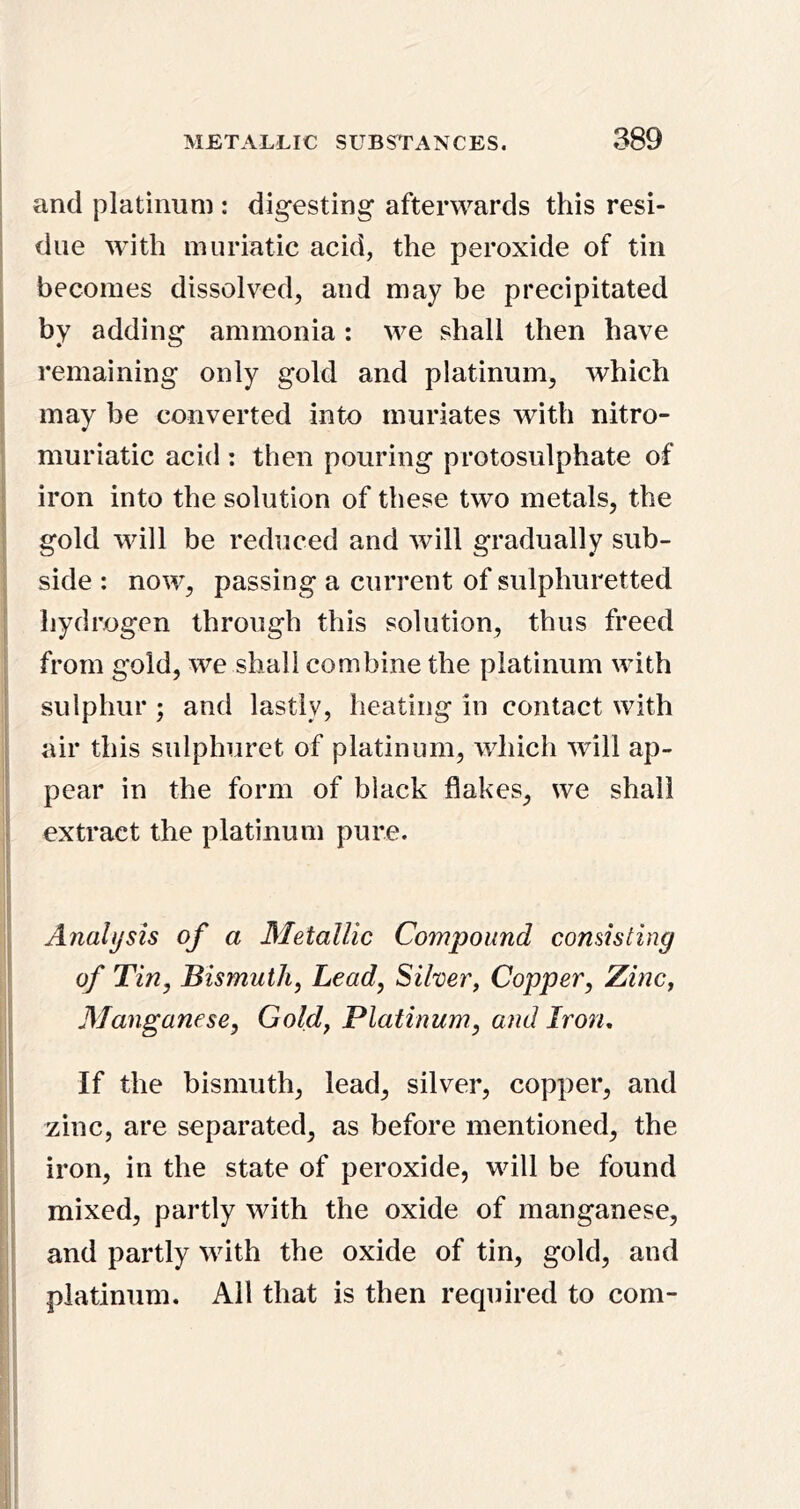 and platinum ; digesting afterwards this resi- due with muriatic acid, the peroxide of tin becomes dissolved, and may be precipitated by adding ammonia: we shall then have remaining only gold and platinum, which may be converted into muriates with nitro- muriatic acid : then pouring protosulphate of iron into the solution of these two metals, the gold will be reduced and will gradually sub- side ; now, passing a current of sulphuretted hydrogen through this solution, thus freed from gold, we shall combine the platinum with sulphur ; and lastly, heating in contact with air this sulphuret of platinum, which will ap- pear in the form of black flakes, we shall extract the platinum pure. Analysis of a Metallic Compound consisting of Tin, Bismuth, Lead, Silver, Copper, Zinc, Alanganese, Gold, Platinum, and Iron, If the bismuth, lead, silver, copper, and zinc, are separated, as before mentioned, the iron, in the state of peroxide, will be found mixed, partly with the oxide of manganese, and partly with the oxide of tin, gold, and platinum. All that is then required to com-