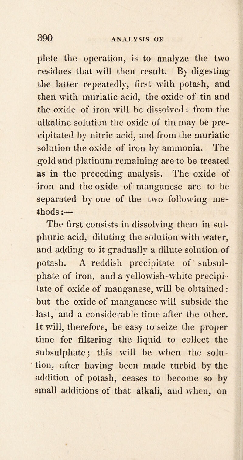 plete the operation, is to analyze the two residues that will then result. By digesting the latter repeatedly, first with potash, and then with muriatic acid, the oxide of tin and the oxide of iron will be dissolved: from the alkaline solution the oxide of tin may be pre- cipitated by nitric acid, and from the muriatic solution the oxide of iron by ammonia. The gold and platinum remaining are to be treated as in the preceding analysis. The oxide of iron and the oxide of manganese are to be separated by one of the two following me- thods ;— The first consists in dissolving them in sul- phuric acid, diluting the solution with water, and adding to it gradually a dilute solution of potash. A reddish precipitate of' subsul- phate of iron, and a yellowish-white precipi- tate of oxide of manganese, will be obtained : but the oxide of manganese will subside the last, and a considerable time after the other. It will, therefore, be easy to seize the proper time for filtering the liquid to collect the subsulphate; this will be when the solu- ' tion, after having been made turbid by the addition of potash, ceases to become so by small additions of that alkali, and when, on