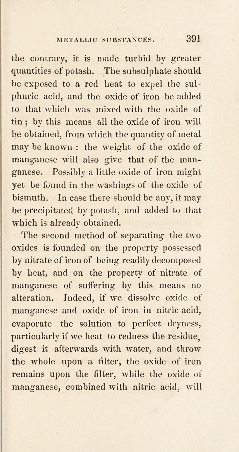 f j the contrary, it is made turbid by greater I quantities of potash. The subsulphate should 1 be exposed to a red heat to expel the sul- \ phuric acid, and the oxide of iron be added : to that which was mixed with the oxide of tin; by this means all the oxide of iron will ! be obtained, from which the quantity of metal i may be known : the weight of the oxide of , manganese will also give that of the man- ganese. Possibly a little oxide of iron might 5 yet be found in the washings of the oxide of : bismuth. In case there should be any, it may ' be precipitated by potash, and added to that j which is already obtained. The second method of separating the two I oxides is founded on the property possessed by nitrate of iron of being readily decomposed ; by heat, and on the property of nitrate of I manganese of suffering by this means no ! alteration. Indeed, if we dissolve oxide of I manganese and oxide of iron in nitric acid, evaporate the solution to perfect dryness, particularly if we heat to redness the residue^ digest it afterwards with water, and throw ! the whole upon a filter, the oxide of iron j remains upon the filter, while the oxide of ^ manganese, combined with nitric acid, will