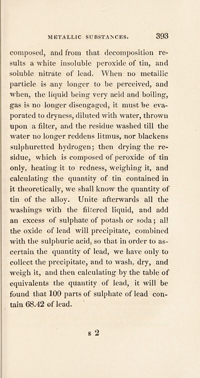 composed, and from that decomposition re- sults a white insoluble peroxide of tin, and soluble nitrate of lead. When no metallic particle is any longer to be perceived, and wdien, the liquid being very acid and boiling, gas is no longer disengaged, it must be eva- porated to dryness, diluted with water, thrown upon a filter, and the residue washed till the water no longer reddens litmus, nor blackens sulphuretted hydrogen; then drying the re- sidue, which is composed of peroxide of tin only, heating it to redness, weighing it, and calculating the quantity of tin contained in it theoretically, we shall know the quantity of tin of the alloy. Unite afterwards all the washings with the filtered liquid, and add an excess of sulphate of potash or soda; all the oxide of lead will precipitate, combined with the sulphuric acid, so that in order to as- certain the quantity of lead, we have only to collect the precipitate, and to wash, dry, and weigh it, and then calculating by the table of equivalents the quantity of lead, it will be found that 100 parts of sulphate of lead con- tain 68.42 of lead.