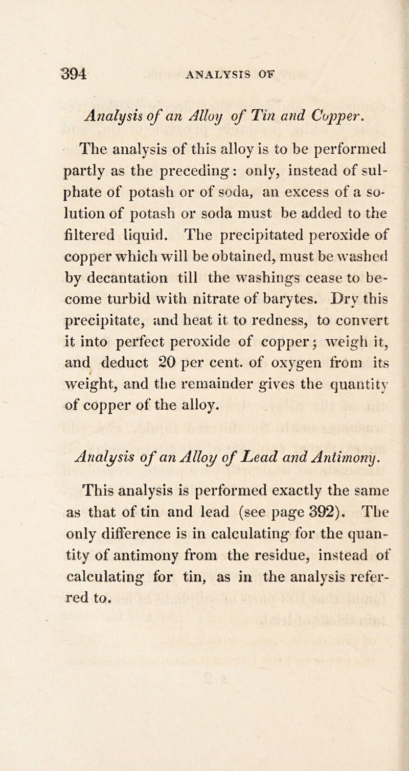 Analysis of an Alloy of Tin and Coiyper. The analysis of this alloy is to be performed partly as the preceding: only, instead of sul- phate of potash or of soda, an excess of a so- lution of potash or soda must be added to the filtered liquid. The precipitated peroxide of copper which will be obtained, must be washed by decantation till the washings cease to be- come turbid with nitrate of barytes. Dry this precipitate, and heat it to redness, to convert it into perfect peroxide of copper; weigh it, and deduct 20 per cent, of oxygen from its ( weight, and the remainder gives the quantity of copper of the alloy. Analysis of an Alloy of Lead and Antimony. This analysis is performed exactly the same as that of tin and lead (see page 392). The only difference is in calculating for the quan- tity of antimony from the residue, instead of calculating for tin, as in the analysis refer- red to.