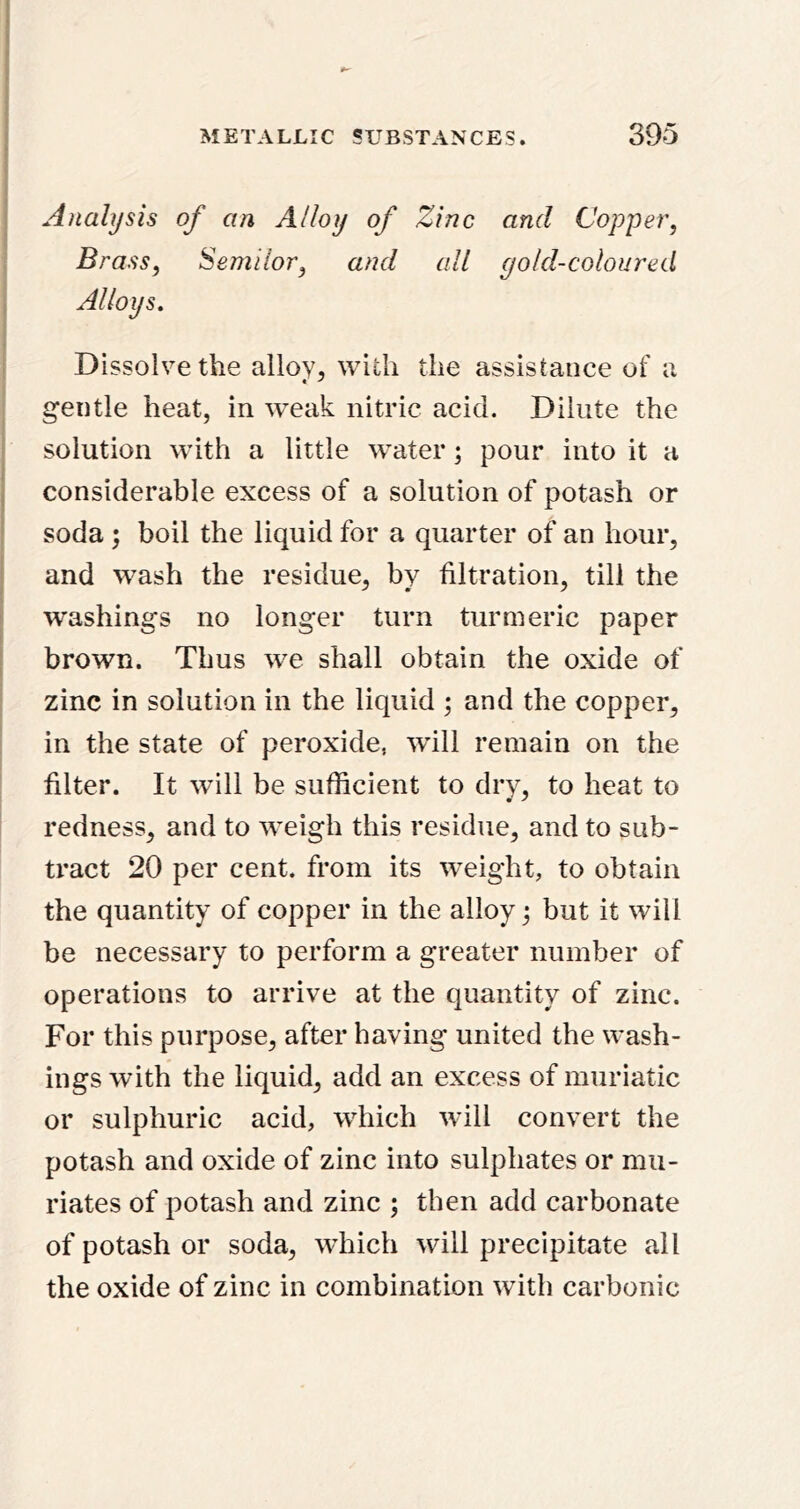 j Analysis of an Alloy of Zinc and Copper, Brass, Semilor, and all gold-coloured ; Alloys. Dissolve the alloy, with the assistance of a gentle heat, in weak nitric acid. Dilute the I solution with a little water; pour into it a j considerable excess of a solution of potash or soda; boil the liquid for a quarter of an hour, and wash the residue, by filtration, till the washings no longer turn turmeric paper brown. Thus we shall obtain the oxide of zinc in solution in the liquid ; and the copper, in the state of peroxide, will remain on the filter. It will be sufficient to dry, to heat to redness, and to weigh this residue, and to sub- tract 20 per cent, from its weight, to obtain the quantity of copper in the alloy; but it will be necessary to perform a greater number of operations to arrive at the quantity of zinc. For this purpose, after having united the wash- ings with the liquid, add an excess of muriatic or sulphuric acid, which will convert the potash and oxide of zinc into sulphates or mu- riates of potash and zinc ; then add carbonate of potash or soda, which will precipitate all the oxide of zinc in combination with carbonic