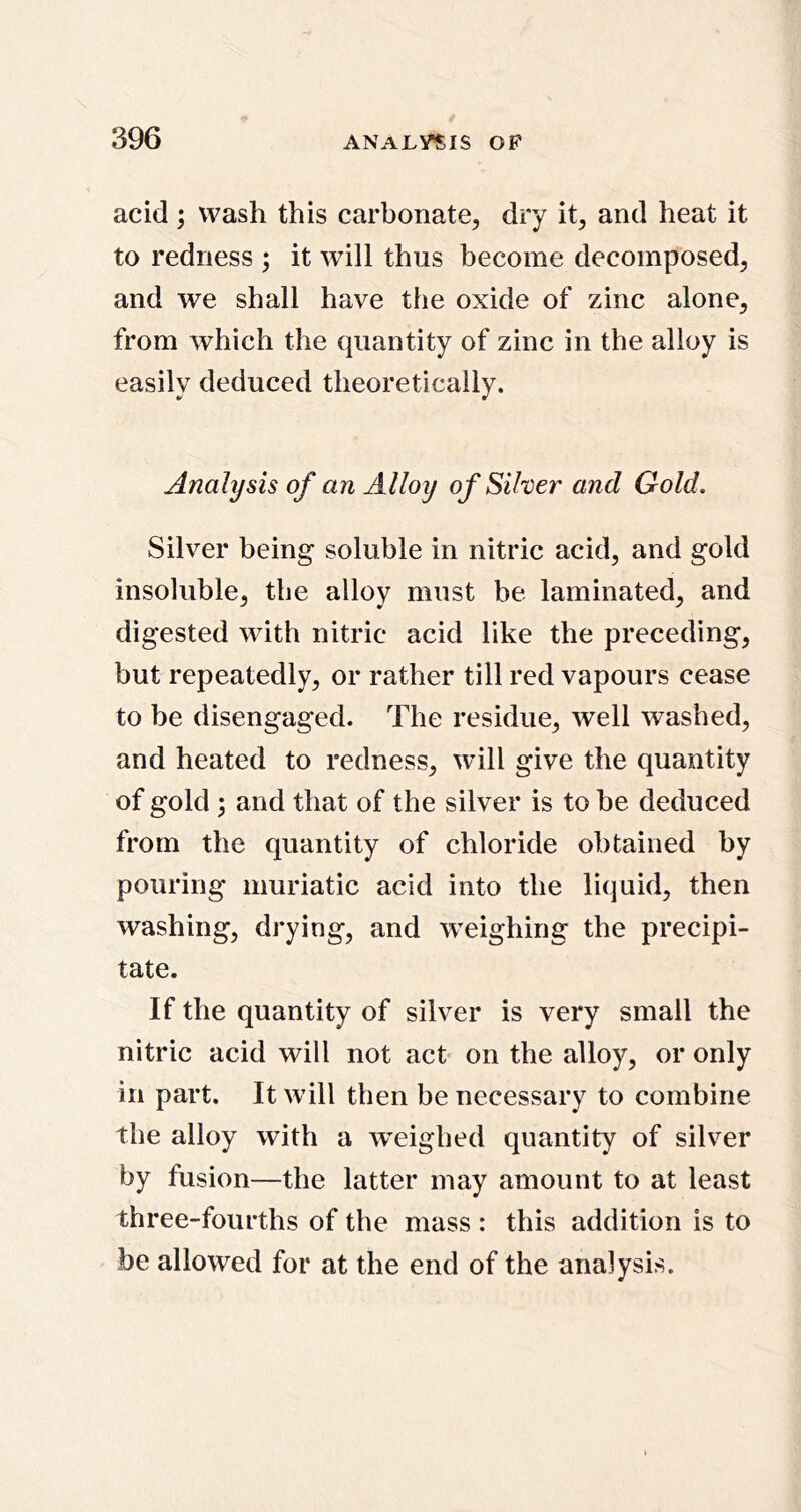 acid; wash this carbonate, dry it, and heat it to redness ; it will thus become decomposed, and we shall have the oxide of zinc alone, from which the quantity of zinc in the alloy is easily deduced theoretically. Analysis of an Alloy of Silver and Gold. Silver being* soluble in nitric acid, and gold insoluble, the alloy must be laminated, and digested with nitric acid like the preceding, but repeatedly, or rather till red vapours cease to be disengaged. The residue, well washed, and heated to redness, will give the quantity of gold and that of the silver is to be deduced from the quantity of chloride obtained by pouring muriatic acid into the liquid, then washing, drying, and W’eighing the precipi- tate. If the quantity of silver is very small the nitric acid will not act on the alloy, or only in part. It will then be necessary to combine the alloy with a weighed quantity of silver by fusion—the latter may amount to at least three-fourths of the mass : this addition is to be allowed for at the end of the analysis.