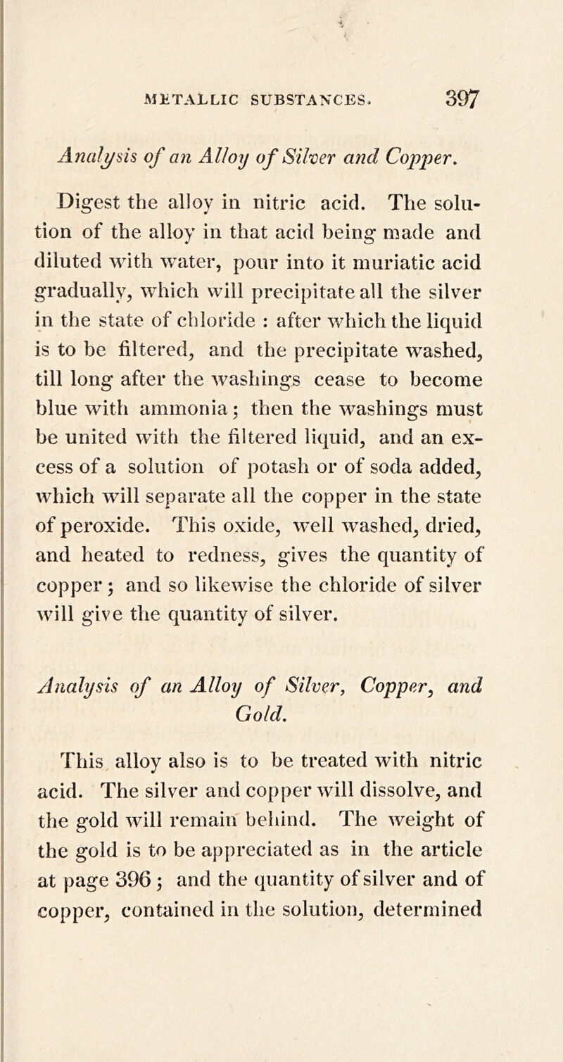 Anali/sis of an Alloy of Silver and Copper, Digest the alloy in nitric acid. The solu- tion of the alloy in that acid being made and diluted with water, pour into it muriatic acid gradually, which will precipitate all the silver in the state of chloride : after which the liquid is to be filtered, and the precipitate washed, till long after the washings cease to become blue with ammonia; then the washings must be united with the filtered liquid, and an ex- cess of a solution of potash or of soda added, which will separate all the copper in the state of peroxide. This oxide, well washed, dried, and heated to redness, gives the quantity of copper; and so likewise the chloride of silver will give the quantity of silver. Analysis of an Alloy of Silver, Copper^ and Gold. This alloy also is to be treated with nitric acid. The silver and copper will dissolve, and the gold will remain behind. The weight of the gold is to be appreciated as in the article at page 396 ; and the quantity of silver and of copper, contained in the solution, determined