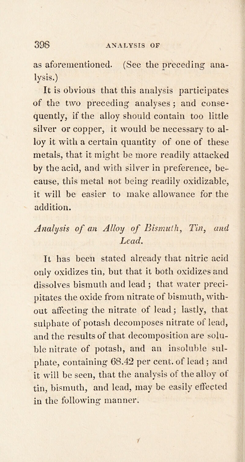 as aforementioned. (See the preceding ana- lysis.) It is obvious that this analysis participates of the two preceding analyses; and conse- quently, if the alloy should contain too little silver or copper, it would be necessary to al- loy it with a certain quantity of one of these metals, that it might be more readily attacked by the acid, and with silver in preference, be- cause, this metal not being readily oxidizable, it will be easier to make allowance for the addition. Analysis of an Alloy of Bismuth, Tin, and Lead, It has been stated ali:eady that nitric acid only oxidizes tin, but that it both oxidizes and dissolves bismuth and lead ; that water preci- pitates the oxide from nitrate of bismuth, with- out affecting the nitrate of lead; lastly, that sulphate of potash decomposes nitrate of lead, and the results of that decomposition are solu- ble nitrate of potash, and an insoluble sul- phate, containing 68.42 per cent, of lead ; and it will be seen, that the analysis of the alloy of tin, bismuth, and lead, may be easily effected in the following manner. /