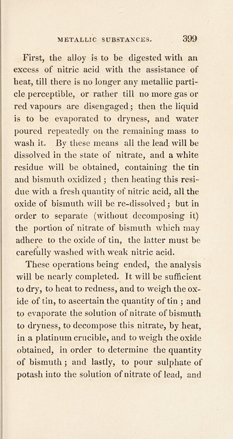 t I First, the alJoy is to be digested with an I excess of nitric acid with the assistance of ; heat, till there is no longer any metallic parti- I cle perceptible, or rather till no more gas or I red vapours are disengaged; then the liquid is to be evaporated to dryness, and water poured repeatedly on the remaining mass to ! wash it. By these means all the lead will be I dissolved in the state of nitrate, and a white I residue will be obtained, containing the tin P and bismuth oxidized ; then heating this resi- due with a fresh quantity of nitric acid, all the ^ oxide of bismuth will be re-dissolved; but in I order to separate (without decomposing it) i the portion of nitrate of bismuth which may i adhere to the oxide of tin, the latter must be ? * ' carefully washed with weak nitric acid. ; These operations being ended, the analysis t will be nearly completed. It will be sufficient to dry, to heat to redness, and to weigh the ox- I ide of tin, to ascertain the quantity of tin ; and to evaporate the solution of nitrate of bismuth to dryness, to decompose this nitrate, by heat, in a platinum crucible, and to weigh the oxide obtained, in order to determine the quantity ' of bismuth; and lastly, to pour sulphate of : potash into the solution of nitrate of lead, and