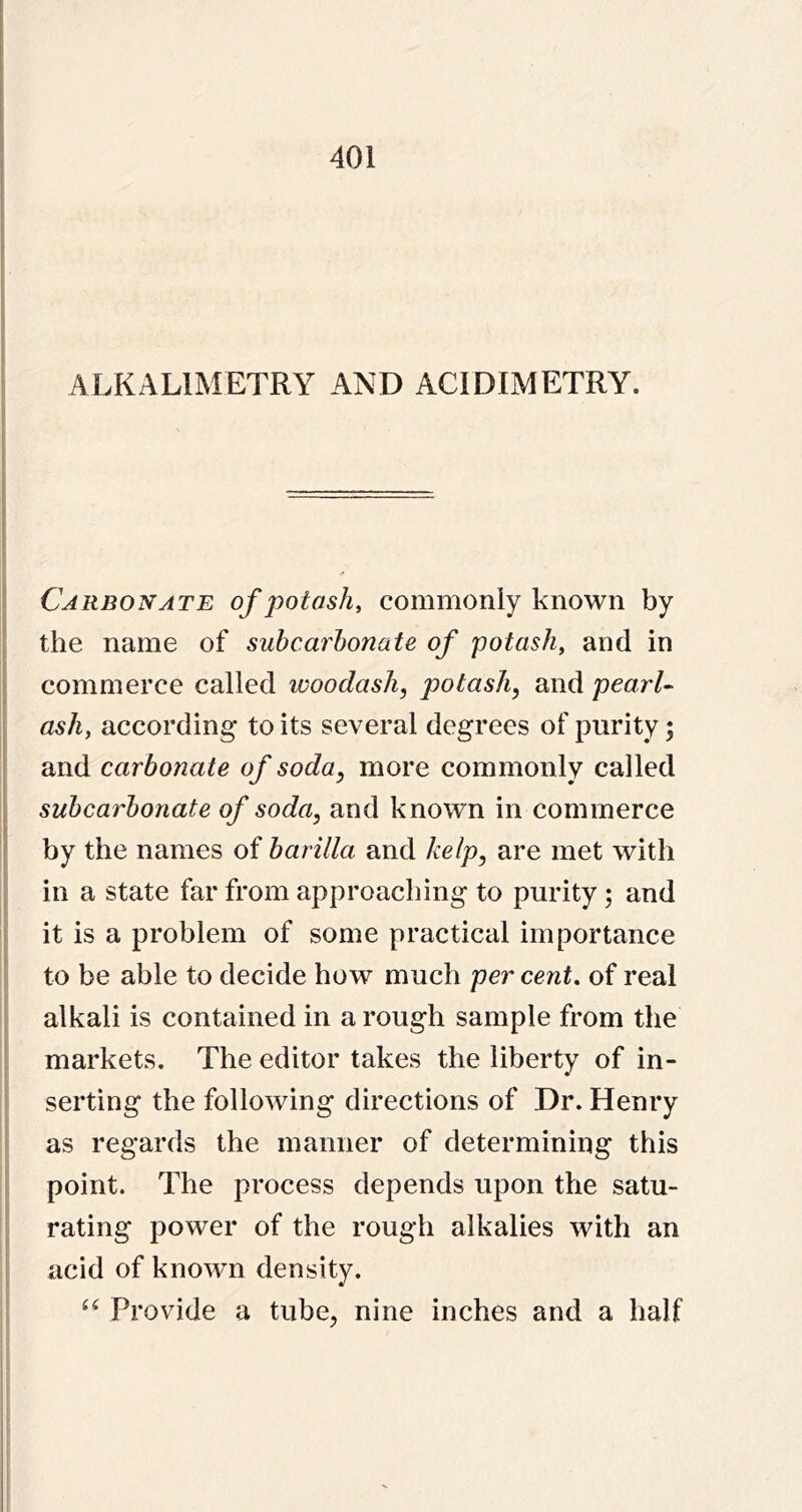 ALKALIMETRY AND ACIDIMETRY. Carbonate of potash, commonly known by the name of suhcarhonate of potash, and in commerce called woodash, potash, and pearU ash, according to its several degrees of purity; and carbonate of soda, more commonly called suhcarhonate of soda, and known in commerce by the names of harilla and kelp, are met with in a state far from approaching to purity ; and it is a problem of some practical importance to be able to decide how much per cent, of real alkali is contained in a rough sample from the markets. The editor takes the liberty of in- serting the following directions of Dr. Henry as regards the manner of determining this point. The process depends upon the satu- rating power of the rough alkalies with an acid of known density. Provide a tube, nine inches and a half