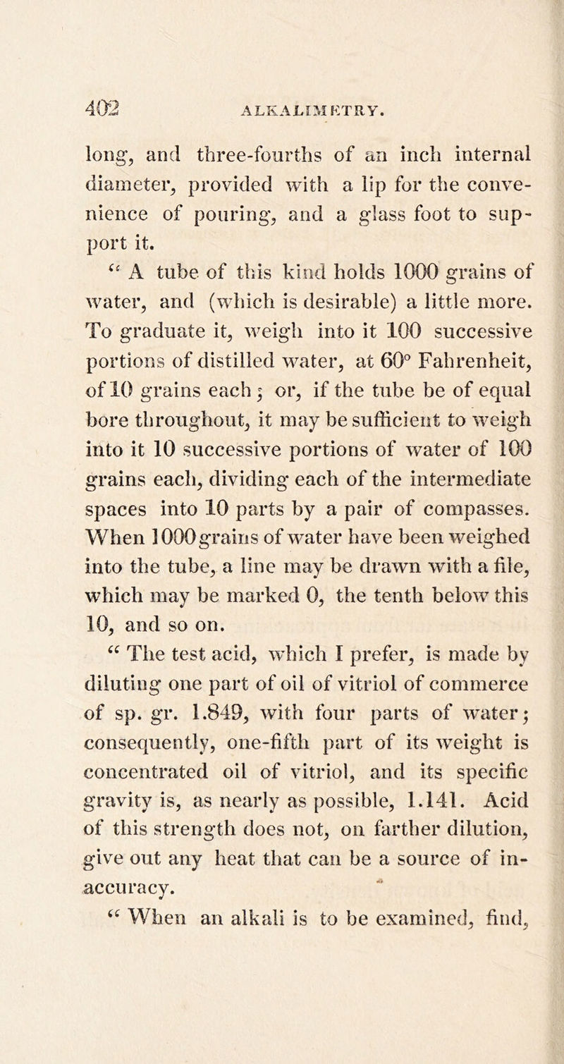 long, and three-fourths of an inch internal diameter, provided with a lip for the conve- nience of pouring, and a glass foot to sup- port it. A tube of this kind holds 1000 grains of water, and (which is desirable) a little more. To graduate it, weigh into it 100 successive portions of distilled water, at 60'^ Fahrenheit, of 10 grains each; or, if the tube be of equal bore throughout, it may be sufficient to weigh into it 10 successive portions of water of 100 grains each, dividing each of the intermediate spaces into 10 parts by a pair of compasses. When 1000grains of water have been weighed into the tube, a line may be drawn with a file, which may be marked 0, the tenth below this 10, and so on. The test acid, which I prefer, is made by diluting one part of oil of vitriol of commerce of sp. gr. 1.849, with four parts of water; consequently, one-fifth part of its weight is concentrated oil of vitriol, and its specific gravity is, as nearly as possible, 1.141. Acid of this strength does not, on farther dilution, give out any heat that can be a source of in- accuracy. When an alkali is to be examined, find,
