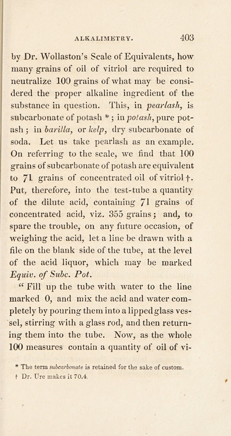 by Dr. Wollaston’s Scale of Equivalents, how many grains of oil of vitriol are required to neutralize 100 grains of what may be consi- dered the proper alkaline ingredient of the ; substance in question. This, in 'pearlash, is subcarbonate of potash ^ ; i\\ potash^ pure pot- ash \ in barilla, or kelp, dry subcarbonate of I soda. Let us take pearlash as an example. ■ On referring to the scale, we find that 100 ^ grains of subcarbonate of potash are equivalent to 71 grains of concentrated oil of vitriol f. Put, therefore, into the test-tube a quantity of the dilute acid, containing 71 grains of concentrated acid, viz. 355 grains; and, to spare the trouble, on any future occasion, of weighing the acid, let a line be drawn with a file on the blank side of the tube, at the level of the acid liquor, which may be marked Equiv, of Subc, Pot. Fill up the tube with water to the line marked 0, and mix the acid and water com- pletely by pouring them into a lipped glass ves- 'sel, stirring with a glass rod, and then return- ing them into the tube. Now, as the whole 100 measures contain a quantity of oil of vi- ^ The term subcarbonate is retained for the sake of custom, t Dr. Ure makes it 70.4,