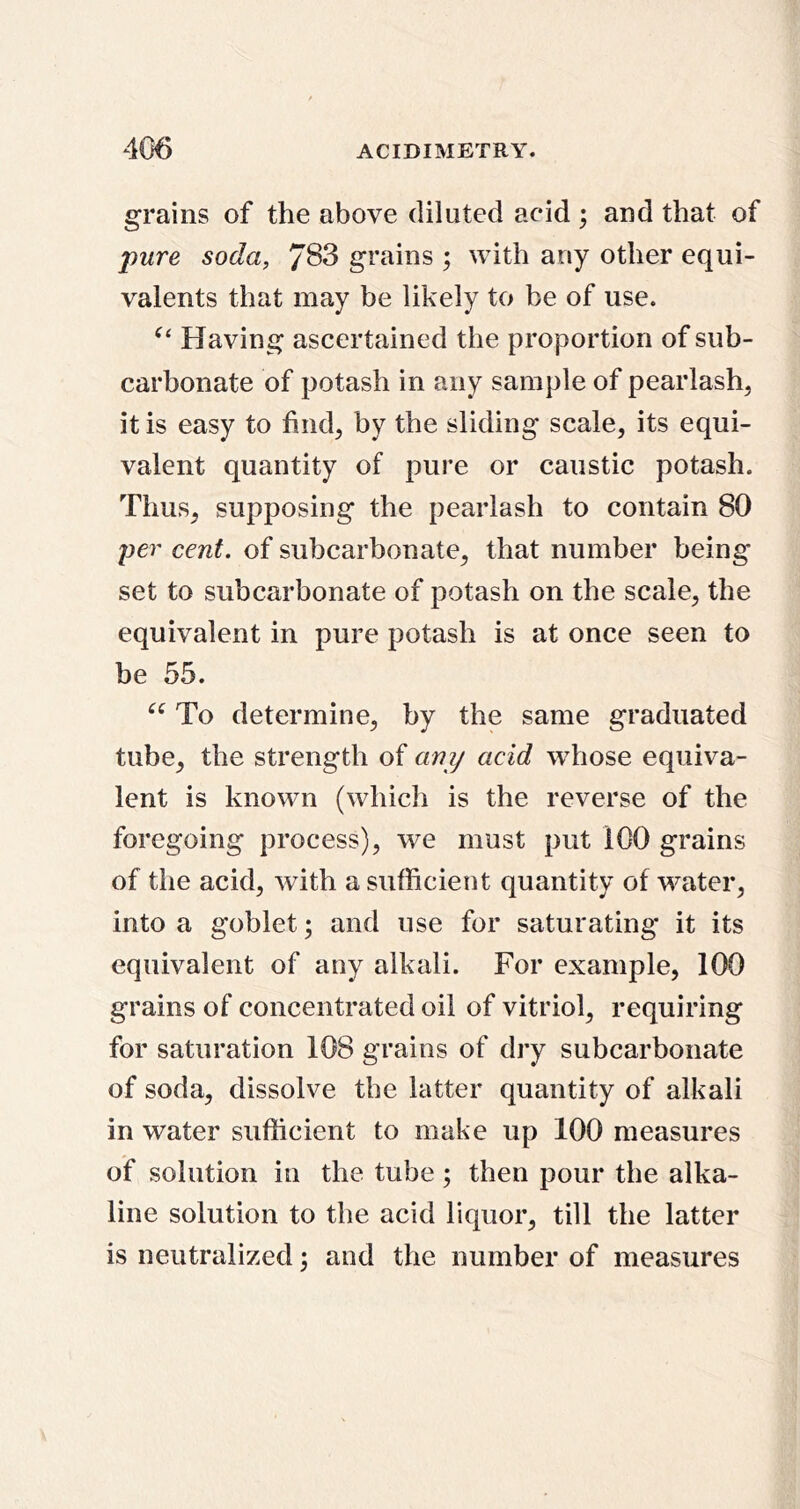 grains of the above diluted acid ; and that of pure soda, 783 grains ; with any other equi- valents that may be likely to be of use. Having ascertained the proportion of sub- carbonate of potash in any sample of pearlash, it is easy to hnd^ by the sliding scale, its equi- valent quantity of pure or caustic potash. Thus, supposing the pearlash to contain 80 per cent, of subcarbonate, that number being set to subcarbonate of potash on the scale, the equivalent in pure potash is at once seen to be 55. To determine, by the same graduated tube, the strength of any acid whose equiva- lent is known (whicli is the reverse of the foregoing process), we must put 100 grains of the acid, with a sufficient quantity of water, into a goblet; and use for saturating it its equivalent of any alkali. For example, 100 grains of concentrated oil of vitriol, requiring for saturation 108 grains of dry subcarbonate of soda, dissolve the latter quantity of alkali in water sufficient to make up 100 measures of solution in the tube; then pour the alka- line solution to the acid liquor, till the latter is neutralized; and the number of measures