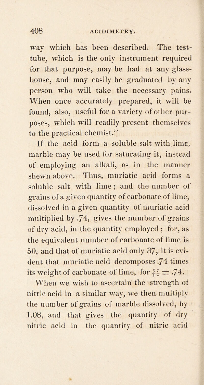 way which has been described. The test- tube^ which is the only instrument required for that purpose_, may be had at any glass- house, and may easily be graduated by any person who will take the necessary pains. When once accurately prepared, it will be found, also, useful for a variety of other pur- poses, which will readily present themselves to the practical chemist.” If the acid form a soluble salt with lime, marble may be used for saturating it, instead of employing an alkali, as in the manner shewn above. Thus, muriatic acid forms a soluble salt with lime; and the number of grains of a given quantity of carbonate of lime, dissolved in a given quantity of muriatic acid multiplied by .74, gives the number of grains of dry acid, in the quantity employed ; for, as the equivalent number of carbonate of lime is 50, and that of muriatic acid only 37^ it is evi- dent that muriatic acid decomposes .74 times its weight of carbonate of lime, for zz .74. When we wish to ascertain the strength of nitric acid in a similar way, we then multiply the number of grains of marble dissolved, by 1.08, and that gives the quantity of dry nitric acid in the quantity of nitric acid