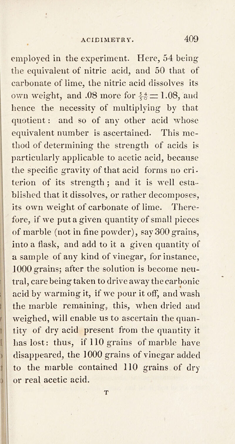 employed in the experiment. Here^ 54 being the equivalent of nitric acid, and 50 that of ! carbonate of lime, the nitric acid dissolves its . own weight, and .08 more for 1.08, and ! hence the necessity of multiplying by that quotient: and so of any other acid whose equivalent number is ascertained. This me- thod of determining the strength of acids is particularly applicable to acetic acid, because the specific gravity of that acid forms no cri- terion of its strength ; and it is well esta- blished that it dissolves, or rather decomposes, ; its own weight of carbonate of lime. There- fore, if we put a given quantity of small pieces I of marble (not in fine powder), say 300 grains, ! into a fiask, and add to it a given quantity of I a sample of any kind of vinegar, for instance, i 1000 grains; after the solution is become neu- 1 ^ tral, care being taken to drive away the carbonic ; acid by warming it, if we pour it off, and wash [ i the marble remaining, this, when dried and r weighed, wall enable us to ascertain the qiian- t tity of dry acid present from the quantity it [ has lost: thus, if 110 grains of marhle have ) disappeared, the 1000 grains of vinegar added t to the marble contained 110 grains of dry 0 or real acetic acid. T