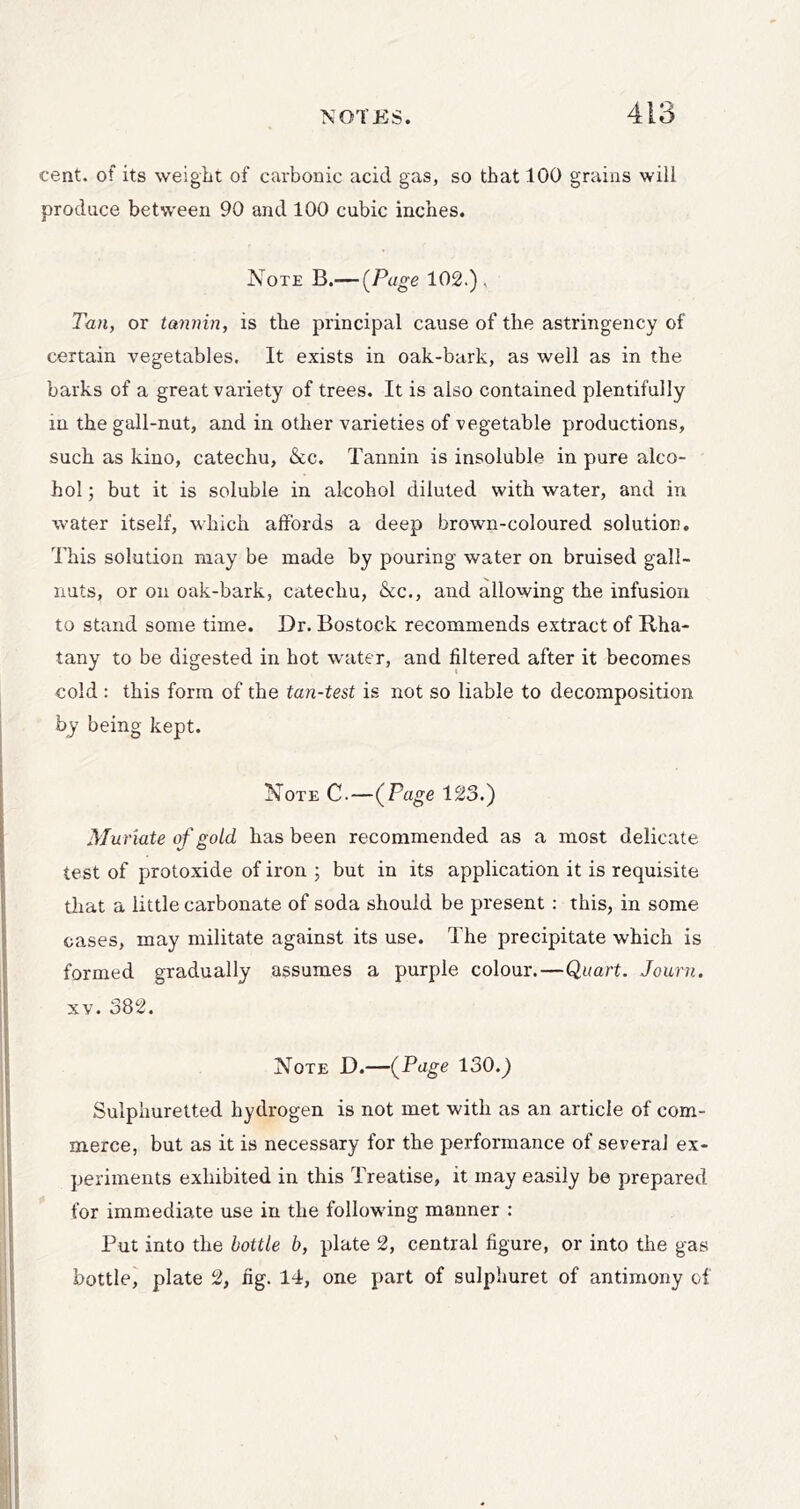 cent, of its weight of carbonic acid gas, so that 100 grains will produce between 90 and 100 cubic inches. Note B.— (Page 102.), Tan, or tannin, is the principal cause of the astringency of certain vegetables. It exists in oak-bark, as well as in the barks of a great variety of trees. It is also contained plentifully in the gall-nut, and in other varieties of vegetable productions, such as kino, catechu, &c. Tannin is insoluble in pure alco- hol ; but it is soluble in alcohol diluted with water, and in water itself, which affords a deep brown-coloured solution. This solution may be made by pouring water on bruised gall- nuts, or on oak-bark, catechu, &c., and allowing the infusion to stand some time. Dr. Bostock recommends extract of Rha- tany to be digested in hot water, and filtered after it becomes cold : this form of the tan-test is not so liable to decomposition by being kept. Note C.—{_Po-g& 123.) Muriate of gold has been recommended as a most delicate test of protoxide of iron ; but in its application it is requisite that a little carbonate of soda should be present : this, in some cases, may militate against its use. The precipitate which is formed gradually assumes a purple colour.—Quart. Journ. XV. 382. Note D.—{P^^g^ 130.) Sulphuretted hydrogen is not met with as an article of com- merce, but as it is necessary for the performance of several ex- periments exhibited in this Treatise, it may easily be prepared for immediate use in the following manner : Put into the bottle b, plate 2, central figure, or into the gas bottle, plate 2, fig. 14, one part of sulphuret of antimony of