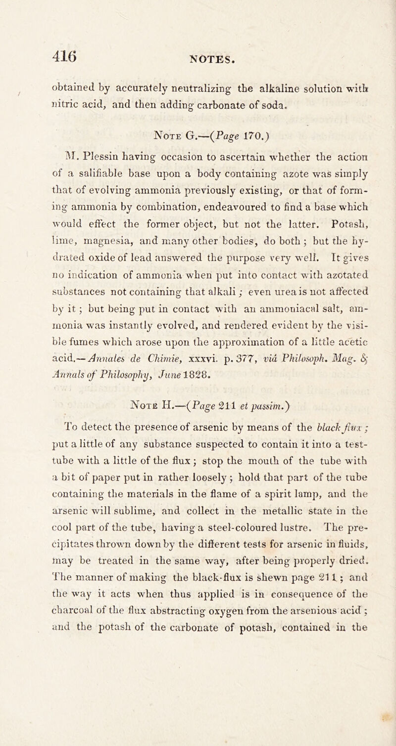 obtained by accurately neutralizing the alkaline solution with nitric acid, and then adding carbonate of soda. Note G.—{Page 170.) iM. Plessin having occasion to ascertain whether the action of a salifiable base upon a body containing azote was simply that of evolving ammonia previously existing, or that of form- ing ammonia by combination, endeavoured to find a base which would effect the former object, but not the latter. Potash, lime, magnesia, and many other bodies, do both ; but the hy- drated oxide of lead answered the purpose very well. It gives no indication of ammonia when put into contact with azotated substances not containing that alkali; even urea is not affected by it; but being put in contact with an ammoniacal salt, am- monia was instantly evolved, and rendered evident b}' the visi- ble fumes which arose upon the approximation of a little acetic acid.— Annales de Chimie, xxxvi. p. 377, via Philosoph, Mag. Annals of Philosophy, Jime 1828. Note PI.—{Page 211 et passim.') To detect the presence of arsenic by means of the Mach fivx ; put a little of any substance suspected to contain it into a test- tube with a little of the flux ; stop the mouth of the tube with a bit of paper put in rather loosely ; hold that part of the tube containing the materials in the flame of a spirit lamp, and the arsenic will sublime, and collect in the metallic state in the cool part of the tube, having a steel-coloured lustre. PTe pre- cipitates thrown down by the different tests for arsenic in fluids, may be treated in the same way, after being properly dried. P'he manner of making the black-flux is shewn page 211 ; and the way it acts when thus applied is in consequence of the charcoal of the flux abstracting oxygen from the arsenious acid ; and the potash of the carbonate of potash, contained in the