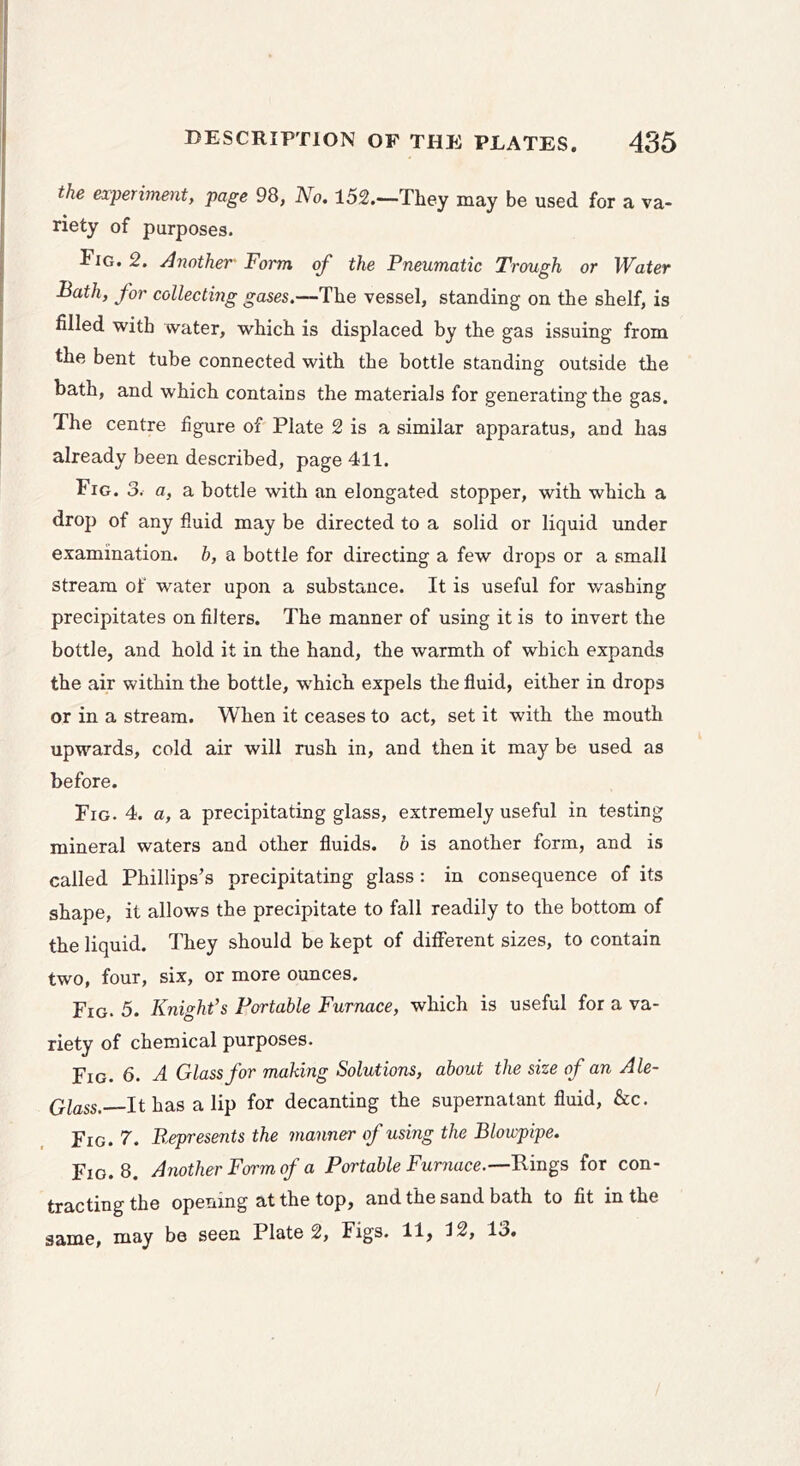 the experiment, page 98, No. 152.—They may be used for a va- riety of purposes. Fig. 2. Another Form of the Pneumatic Trough or Water Bath, for collecting ^oses.—The vessel, standing on the shelf, is filled with water, which is displaced by the gas issuing from the bent tube connected with the bottle standing outside the bath, and which contains the materials for generating the gas. The centre figure of Plate 2 is a similar apparatus, and has already been described, page 411. Fig. 3. a, a bottle with an elongated stopper, with which a drop of any fluid may be directed to a solid or liquid under examination, b, a bottle for directing a few drops or a small stream of water upon a substance. It is useful for washing precipitates on filters. The manner of using it is to invert the bottle, and hold it in the hand, the warmth of which expands the air within the bottle, w'hich expels the fluid, either in drops or in a stream. When it ceases to act, set it with the mouth upwards, cold air will rush in, and then it may be used as before. Fig. 4. a, a precipitating glass, extremely useful in testing mineral waters and other fluids, b is another form, and is called Phillips’s precipitating glass : in consequence of its shape, it allows the precipitate to fall readily to the bottom of the liquid. They should be kept of diflTerent sizes, to contain two, four, six, or more ounces. Fig. 5. Knight's Portable Furnace, which is useful for a va- riety of chemical purposes. Fig. 6. A Glass for making Solutions, about the size of an Ale- Qlass. It has a lip for decanting the supernatant fluid, &c. Fig. 7. Represents the manner of using the Blowpipe. Fig. 8. Another Form of a Portable Furnace.—Rings for con- tracting the operang at the top, and the sand bath to fit in the same, may be seen Plate 2, Figs. 11, 12, 13.