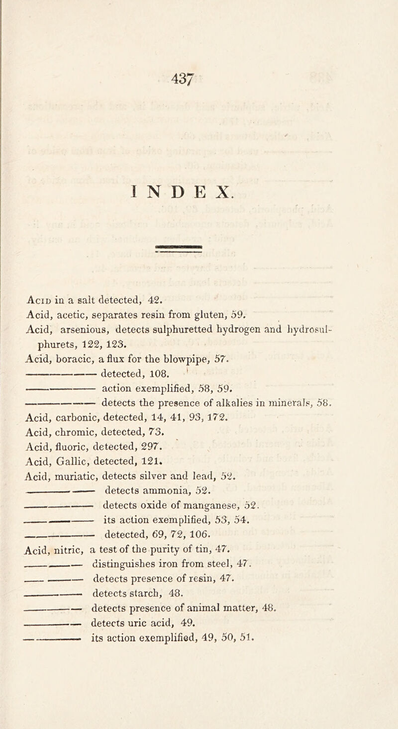 INDEX. Acid in a salt detected, 42. Acid, acetic, separates resin from gluten, 59. Acid, arsenious, detects sulphuretted hydrogen and hydrosul- phurets, 122, 123. Acid, boracic, a flux for the blowpipe, 57. — detected, 108. ' action exemplified, 58, 59. detects the presence of alkalies in minerals, 58. Acid, carbonic, detected, 14, 41, 93,172. Acid, chromic, detected, 73. Acid, fluoric, detected, 297. Acid, Gallic, detected, 121. Acid, muriatic, detects silver and lead, 52. — detects ammonia, 52. detects oxide of manganese, 52. its action exemplified, 53, 54. detected, 69, 72, 106. Acid, nitric, a test of the purity of tin, 47. distinguishes iron from steel, 47. detects presence of resin, 47. —— detects starch, 48. detects presence of animal matter, 48. — detects uric acid, 49. its action exemplified, 49, 50, 51.