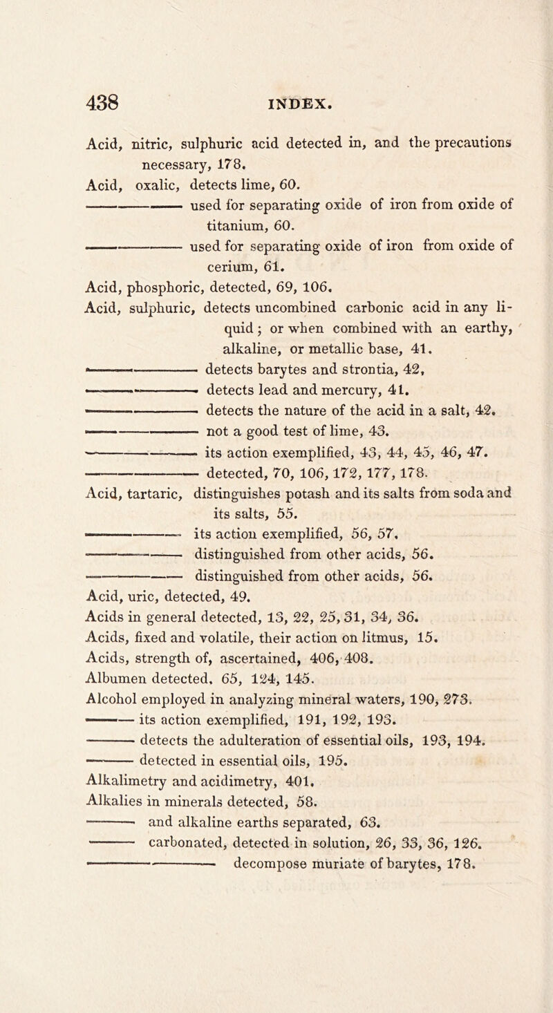 Acid, nitric, sulphuric acid detected in, and the precautions necessary, 178. Acid, oxalic, detects lime, 60. used for separating oxide of iron from oxide of titanium, 60. —— used for separating oxide of iron from oxide of cerium, 61. Acid, phosphoric, detected, 69, 106. Acid, sulphuric, detects uncombined carbonic acid in any li- quid ; or when combined with an earthy, alkaline, or metallic base, 41. detects barytes and strontia, 42, «' '■ ■■'■' detects lead and mercury, 41, • detects the nature of the acid in a salt, 42. not a good test of lime, 43. ■ its action exemplified, 43, 44, 45, 46, 47. detected, 70, 106,172,177,178. Acid, tartaric, distinguishes potash and its salts from soda and its salts, 55. its action exemplified, 56, 57, distinguished from other acids, 56. distinguished from other acids, 56. Acid, uric, detected, 49. Acids in general detected, 13, 22, 25,31, 34, 36. Acids, fixed and volatile, their action on litmus, 15. Acids, strength of, ascertained, 406, 408. Albumen detected, 65, 124, 145. Alcohol employed in analyzing mineral waters, 190, 273. • — its action exemplified, 191, 192, 193. detects the adulteration of essential oils, 193, 194. —— detected in essential oils, 195. Alkalimetry and acidimetry, 401. Alkalies in minerals detected, 58. and alkaline earths separated, 63. carbonated, detected in solution, 26, 33, 36, 126. - ■■ — decompose muriate of barytes, 178.