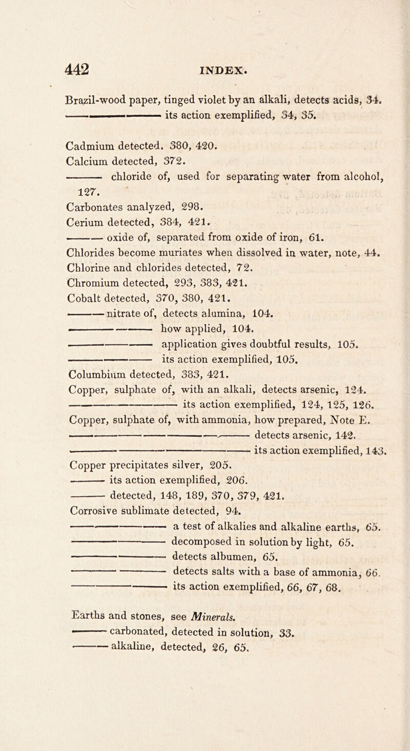 Brazil-wood paper, tinged violet by an alkali, detects acids, 34. ... I ■ ■ ■ its action exemplified, 34, 35. Cadmium detected. 380, 420. Calcium detected, 372. chloride of, used for separating water from alcohol, 127. Carbonates analyzed, 298. Cerium detected, 384, 421. oxide of, separated from oxide of iron, 61. Chlorides become muriates when dissolved in water, note, 44. Chlorine and chlorides detected, 72. Chromium detected, 293, 383, 421. Cobalt detected, 370, 380, 421. • —nitrate of, detects alumina, 104. how applied, 104. application gives doubtful results, 105. — its action exemplified, 105. Columbium detected, 383, 421. Copper, sulphate of, with an alkali, detects arsenic, 124. its action exemplified, 124, 125, 126. Copper, sulphate of, with ammonia, how prepared. Note E. detects arsenic, 142. —■ its action exemplified, 143. Copper precipitates silver, 205. its action exemplified, 206. detected, 148, 189, 370, 379, 421. Corrosive sublimate detected, 94. a test of alkalies and alkaline earths, 65. decomposed in solution by light, 65. detects albumen, 65. — detects salts with a base of ammonia, 66. its action exemplified, 66, 67, 68. Earths and stones, see Minerals. carbonated, detected in solution, 33. • alkaline, detected, 26, 65.