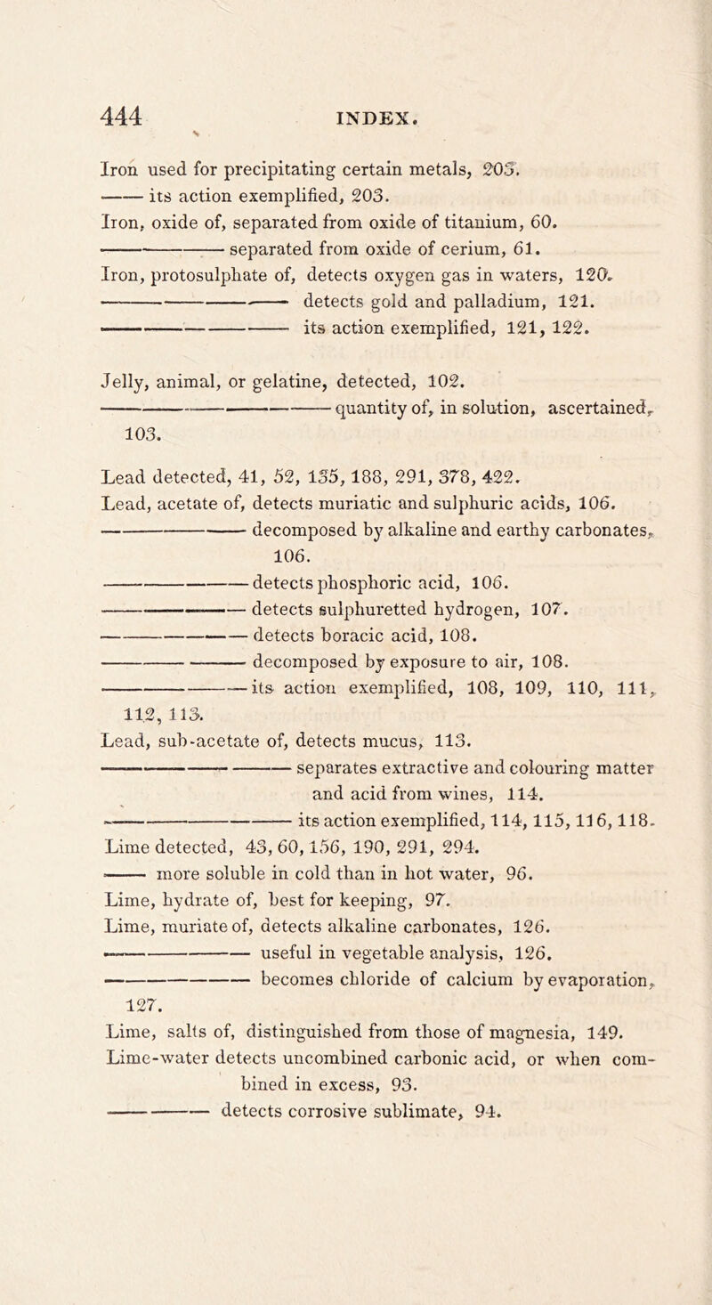 s Iron used for precipitating certain metals, 203. its action exemplified, 203. Iron, oxide of, separated from oxide of titanium, 60. separated from oxide of cerium, 61. Iron, protosulpliate of, detects oxygen gas in waters, 120. detects gold and palladium, 121. its action exemplified, 121, 122. Jelly, animal, or gelatine, detected, 102. quantity of, in solution, ascertained^ 103. Lead detected, 41, 52, 135,188, 291, 378, 422. Lead, acetate of, detects muriatic and sulphuric acids, 106. decomposed by alkaline and earthy carbonates, 106. detects phosphoric acid, 106. — detects sulphuretted hydrogen, 107. detects boracic acid, 108. decomposed by exposure to air, 108. its action exemplified, 108, 109, 110, 111, 11.2, 113. Lead, sub-acetate of, detects mucus, 113. separates extractive and colouring matter and acid from wines, 114. its action exemplified, 114,115,116,118. Lime detected, 43, 60,156, 190, 291, 294. more soluble in cold than in hot water, 96. Lime, hydrate of, best for keeping, 97. Lime, muriate of, detects alkaline carbonates, 126. ■ useful in vegetable analysis, 126. becomes chloride of calcium by evaporation, 127. Lime, salts of, distinguished from those of magnesia, 149. Lime-water detects uncombined carbonic acid, or when com- bined in excess, 93. detects corrosive sublimate, 94.