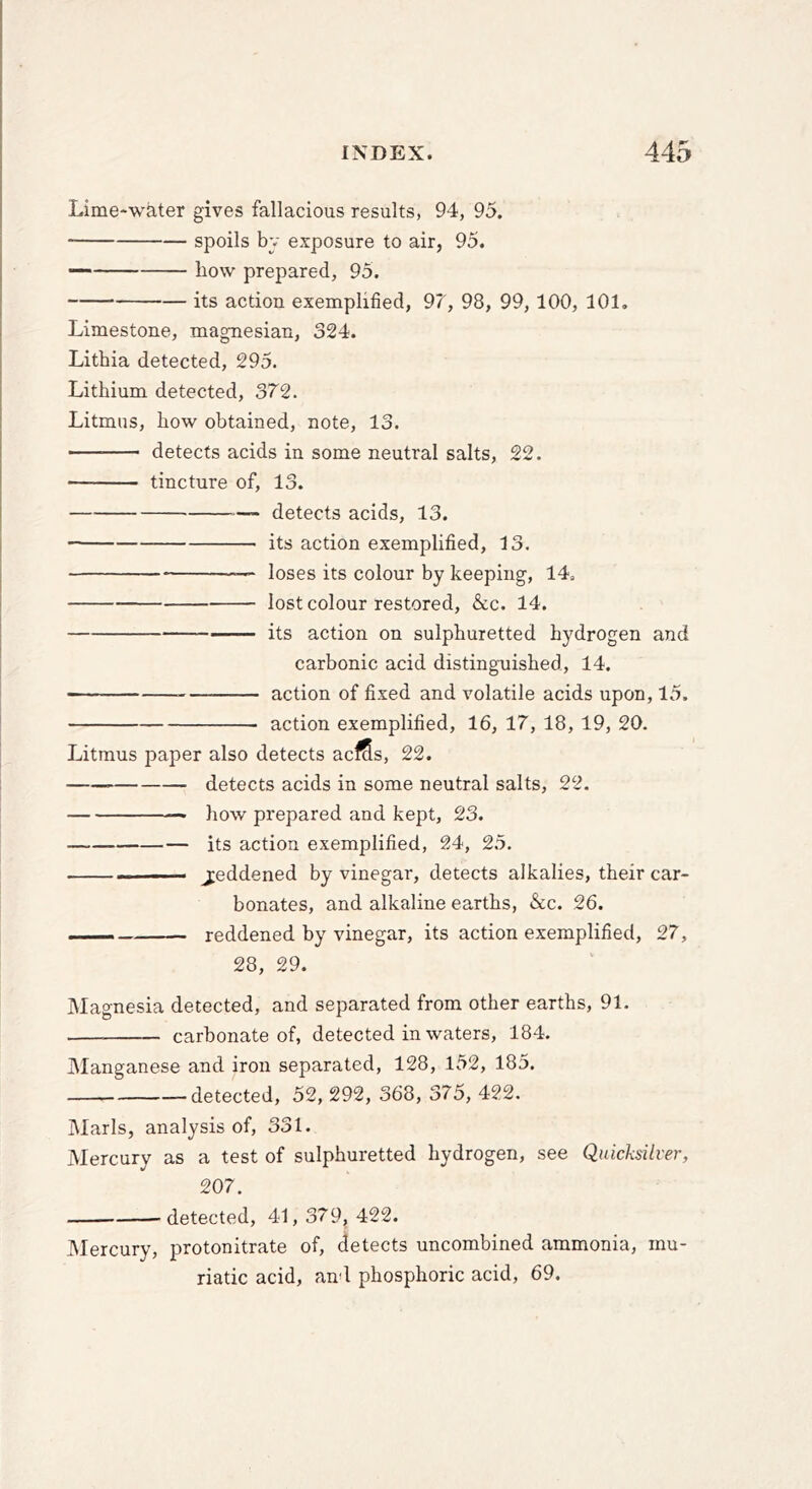 Lime-water gives fallacious results, 94, 95. spoils by exposure to air, 95. — liow prepared, 95. its action exemplified, 97, 98, 99,100, 101, Limestone, magnesian, 324. Lithia detected, 295. Lithium detected, 372. Litmus, how obtained, note, 13. ■ detects acids in some neutral salts, 22. tincture of, 13. — detects acids, 13. its action exemplified, 13. — loses its colour by keeping, 14. lost colour restored, &c. 14. its action on sulphuretted hydrogen and carbonic acid distinguished, 14. action of fixed and volatile acids upon, 15. action exemplified, 16, 17, 18, 19, 20. Litmus paper also detects acfSs, 22. detects acids in some neutral salts, 22. * how prepared and kept, 23. its action exemplified, 24, 25. ... jeddened by vinegar, detects alkalies, their car- bonates, and alkaline earths, &c. 26. ■ reddened by vinegar, its action exemplified, 27, 28, 29. Magnesia detected, and separated from other earths, 91. carbonate of, detected in waters, 184. Manganese and iron separated, 128, 152, 185. detected, 52, 292, 368, 375, 422. Marls, analysis of, 331. Mercury as a test of sulphuretted hydrogen, see Quicksilver, 207. detected, 41, 379, 422. IMercury, protonitrate of, detects uncombined ammonia, mu- riatic acid, and phosphoric acid, 69.