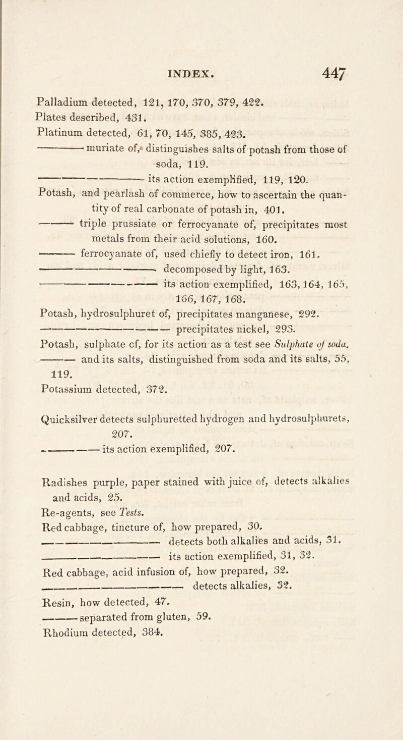 Palladium detected, 121, 170, 370, 379, 422. Plates described, 431. Platinum detected, 61, 70, 145, 385, 423. ■ muriate of,« distinguishes salts of potash from those of soda, 119. its action exemplified, 119, 120. Potash, and pearlash of commerce, how to ascertain the quan- tity of real carbonate of potash in, 401. triple prussiate or ferrocyanate of, precipitates most metals from their acid solutions, 160. — ferrocyanate of, used chiefly to detect iron, 161. — decomposed by light, 163. — its action exemplified, 163,164, 165, 166, 167, 168. Potash, hydrosulphuret of, precipitates manganese, 292. — — precipitates nickel, 293. Potash, sulphate of, for its action as a test see Sulphate of soda. and its salts, distinguished from soda and its salts, 55, 119. Potassium detected, 372. Quicksilver detects sulphuretted hydrogen and hydrosulphurets, 207. its action exemplified, 207. Radishes purple, paper stained with juice of, detects alkalies and acids, 25. Re-agents, see Tests. Red cabbage, tincture of, how prepared, 30. detects both alkalies and acids, 31. its action exemplified, 31, 32. Red cabbage, acid infusion of, how prepared, 32. detects alkalies, 32. Resin, how detected, 47. separated from gluten, 59. Rhodium detected, 384.