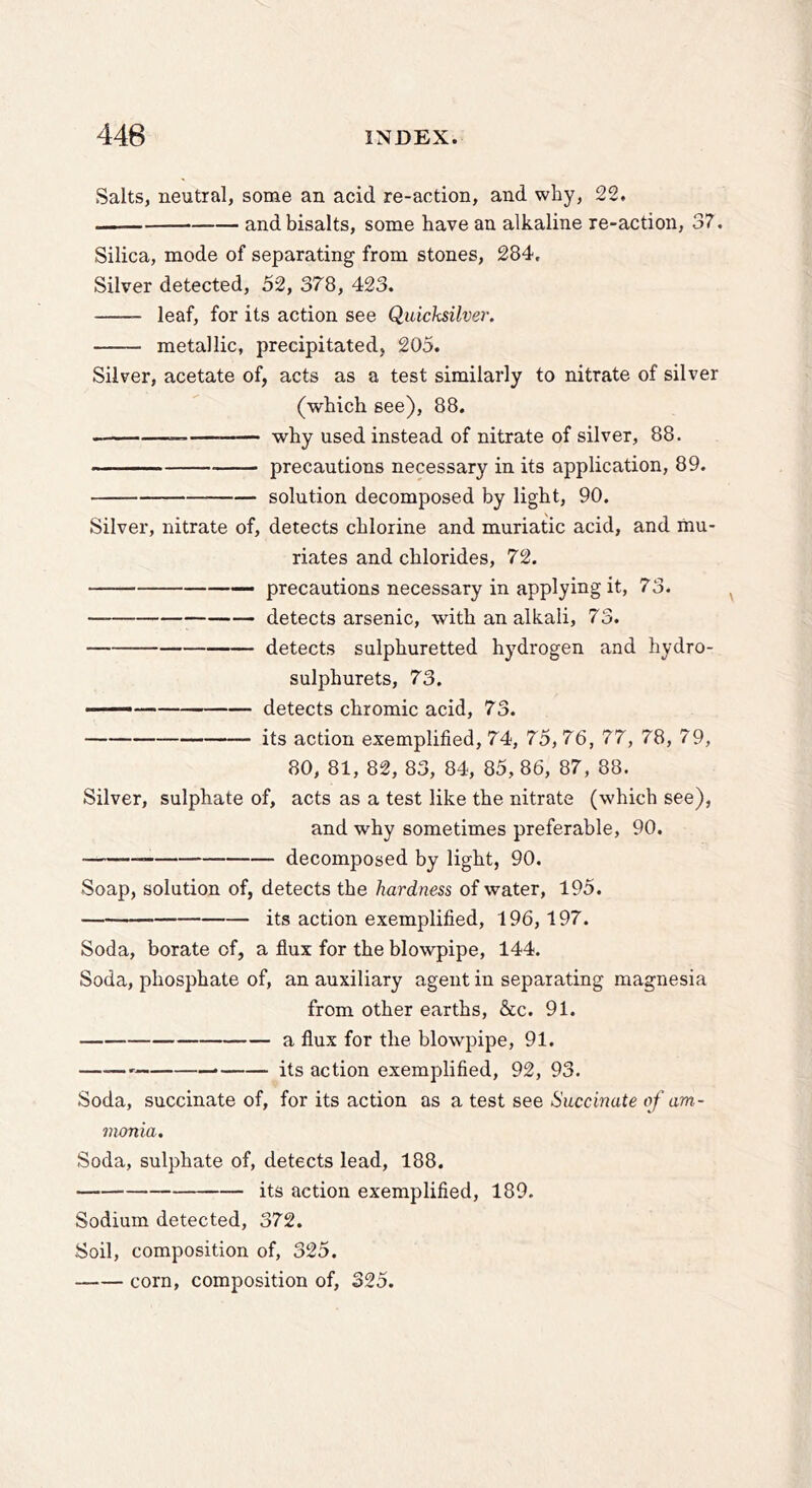 Salts, neutral, some an acid re-action, and why, 22, and bisalts, some have an alkaline re-action, 3?. Silica, mode of separating from stones, 284. Silver detected, 52, 378, 423. leaf, for its action see Quicksilver. metallic, precipitated, 205. Silver, acetate of, acts as a test similarly to nitrate of silver (which see), 88. — why used instead of nitrate of silver, 88. precautions necessary in its application, 89. solution decomposed by light, 90. Silver, nitrate of, detects chlorine and muriatic acid, and mu- riates and chlorides, 72. —• precautions necessary in applying it, 73. detects arsenic, with an alkali, 73. detects sulphuretted hydrogen and hydro- sulphurets, 73. ' detects chromic acid, 73. its action exemplified, 74, 75, 76, 77, 78, 79, 80, 81, 82, 83, 84, 85, 86, 87, 88. Silver, sulphate of, acts as a test like the nitrate (which see), and why sometimes preferable, 90. decomposed by light, 90, Soap, solution of, detects the hardness of water, 195. its action exemplified, 196,197. Soda, borate of, a flux for the blowpipe, 144. Soda, phosphate of, an auxiliary agent in separating magnesia from other earths, &c. 91. a flux for the blowpipe, 91. its action exemplified, 92, 93. Soda, succinate of, for its action as a test see Succinate of am- monia. Soda, sulphate of, detects lead, 188. its action exemplified, 189. Sodium detected, 372. Soil, composition of, 325. corn, composition of, 325.