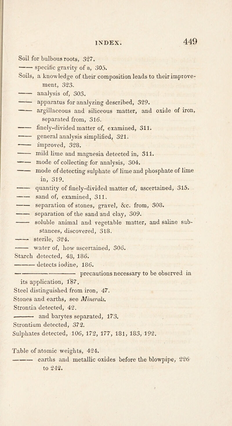 Soil for bulbous roots, 327. specific gravity of a, 305. Soils, a knowledge of tbeir composition leads to tbeir improve- ment, 323. analysis of, 303. apparatus for analyzing described, 329. argillaceous and siliceous matter, and oxide of iron, separated from, 316. finely-divided matter of, examined, 311. —•— general analysis simplified, 321. improved, 328. ■ mild lime and magnesia detected in, 311. — mode of collecting for analysis, 304. mode of detecting sulphate of lime and phosphate of lime in, 319. quantity of finely-divided matter of, ascertained, 315. sand of, examined, 311. separation of stones, gravel, &c. from, 308. separation of the sand and clay, 309. soluble animal and vegetable matter, and saline sub- stances, discovered, 318. sterile, 324. water of, how ascertained, 306. Starch detected, 48, 186. detects iodine, 186. precautions necessary to be observed in its application, 187. Steel distinguished from iron, 47. Stones and earths, see Minerals. Strontia detected, 42. and barytes separated, 173. Strontium detected, 372. Sulphates detected, 106, 172, 177, 181, 183, 192. Table of atomic weights, 424. earths and metallic oxides before the blowpipe, 226 to 242.