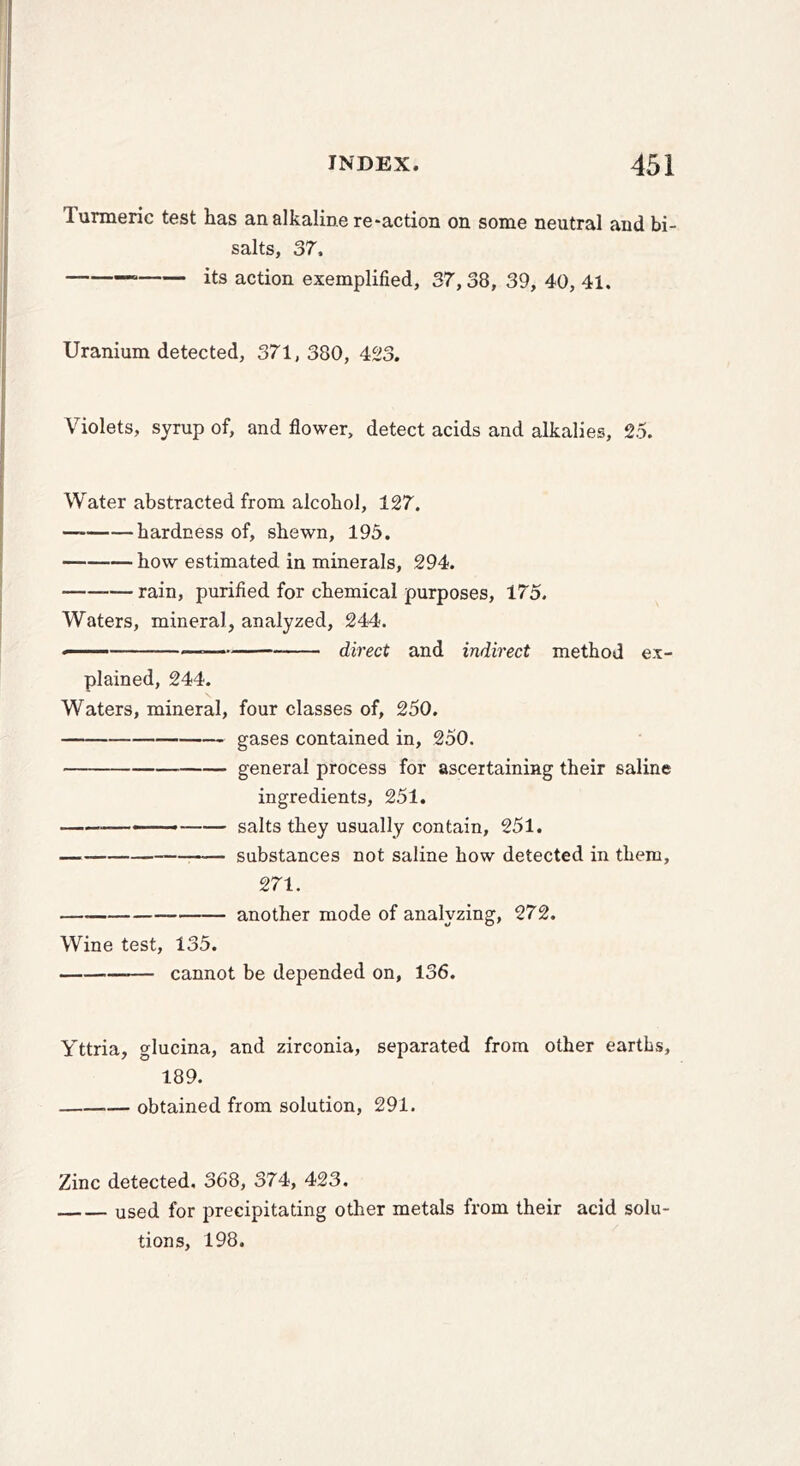 Turmeric test has an alkaline redaction on some neutral and bi- salts, 37, its action exemplified, 37,38, 39, 40, 41. Uranium detected, 371,380, 423. Violets, syrup of, and flower, detect acids and alkalies, 25. Water abstracted from alcohol, 127. hardness of, shewn, 195. how estimated in minerals, 294. rain, purified for chemical purposes, 175. Waters, mineral, analyzed, 244. ■ direct and indirect method ex- plained, 244. Waters, mineral, four classes of, 250. gases contained in, 250. general process for ascertaining their saline ingredients, 251. salts they usually contain, 251. substances not saline how detected in them, 271. — another mode of analyzing, 272. Wine test, 135. cannot be depended on, 136. Yttria, glucina, and zirconia, separated from other earths, 189. obtained from solution, 291. Zinc detected. 368, 374, 423. used for precipitating other metals from their acid solu- tions, 198.