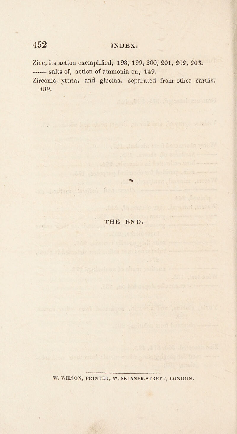 Zinc, its action exemplified, 198, 199, 200, 201, 202, 203, —— salts of, action of ammonia on, 149. Zirconia, yttria, and glucina, separated from other earths, 189. THE END. W. WILSON, PRINTER, 57, SKINNER-STREET, LONDON.