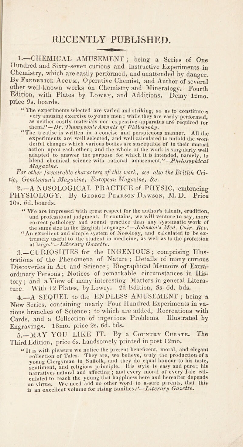 RECENTLY PUBLISHED. !♦—CHEMICAL AMUSEMENT ; being a Series of One Hundred and Sixty-seven curious and instructive Experiments in Chemistry, which are easily performed, and unattended by danger. By Frederick Accum, Operative Chemist, and Author of several other well-known works on Chemistry and Mineralogy. Fourth Edition, with Plates by Lowry, and Additions. Demy 12mo. price 9s. boards. “ The experiments selected are varied and striking, so as to constitute a very amusing exercise to young men ; while they are easily X)erformed, as neither costly materials nor expensive apparatus are required for them.”—Dr. Thompson’s Annals of Philosophy. “The treatise is written in a concise and perspicuous manner. All the experiments are well selected, and well calculated to unfold the won- derful changes which various bodies are susceptible of in their mutual action upon each other; and the whole of the work is singularly well adapted to answer the purpose for which it is intended, namely, to blend chemical science with rational zmn&ement,”—Philosophical Magazine. For other favourable characters of this work, see also the British Cri- tic, Gentleman’’s Magaz'ine, European Magazine, S^c. 2. —A NOSOLOGICAL PRACTICE of PHYSIC, embracing PHY’^SIOLOGY. By George Pearson Dawson, M. D. Price 10s. 6d. boards. “ We are impressed with great respect for the author’s talents, erudition, and professional judgment. It contains, we will venture to say, more correct pathology and sound practice than any systematic work of the same size iiilhe English language.”—Johnson’s Med. Chir. Rev. “An excellent and simple system of Nosology, and calculated to be ex- tremely useful to the student in medicine, as w'ell as to the profession at large.”—Literary Gazette. 3. —CURIOSITIES for the INGENIOUS; comprising Illus- trations of the Phenomena of Nature ; Details of many curious Discoveries in Art and Science ; Biographical Memoirs of Extra- ordinary Persons ; Notices of remarkable circumstances in His- tory; and a View of many interesting Matters in general Litera- ture. With 12 Plates, by Lowry. 2d Edition, 3s. 6d. bds. 4. —A SEQUEL to the ENDLESS AMUSEMENT ; being a New Series, containing nearly Four Hundred Experiments in va- rious branches of Science ; to which are added. Recreations with Cards, and a Collection of ingenious Problems. Illustrated by Engravings. 18mo. price 2s. 6d. bds. 5. MAY YOU LIKE IT. By a Country Curate. The Third Edition, price 6s. handsomely printed in post 12mo. “ It is with pleasure w^e notice the present beneficent, moral, and elegant collection of Tales. They are, we believe, ti uly the production of a young Clergyman in Suttblk, and they do equal honour to his taste, sentiment, and religious piinciple. His style is easy and pure; his narratives natural and affecting ; and every moral of every Tale cal- culated to teach the young that happiness here and hereafter depends on virtue. We need add no other word to assure parents, that this is an excellent volume for rising families.”—Literary Gazette.