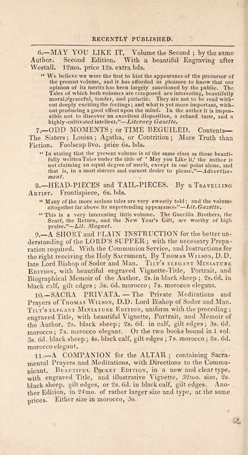 6. —MAY YOU LIKE IT. Volume the Second ; by the same Author. Second Edition. With a beautiful Engraving after Westall. 12mo. price 12s. extra bds. “ We believe we were the first to hint the appearance of the precursor of the present volume, and it has alForded us pleasure to know that our opinion of its merits has been largely sanctioned by the public. The Tales of which both volumes are composed are interesting, beautifully inoral,%raceful, tender, and pathetic. They are not to be read with- out deeply exciting the feelings ; and what is yet more important, with- out producing a good effect upon the mind. In the author it is impos- sible not to discover an excellent disposition, a refined taste, and a highly-cultivated intellect.”—Literary Gazette. 7. —ODD MOMENTS ; or TIME BEGUILED. Contents— The Sisters; Louisa; Agatha, or Contrition; More Truth than Fiction. Foolscap 8vo. price 6s. bds. “ In stating that the present volume is of the same class as those beauti- fully written Tales under the title of ‘ May you Like it,’ the author is not claiming an equal degree of merit, except in one point alone, and that is, in a most sincere and earnest desire to please.”—Advertise^ merit, 8. —HEAD-PIECES and TAIL-PIECES. By a Travelling Artist. Frontispiece, 6s. bds. “ Many of the more serious tales are very sweetly told ; and the volume altogether far above its unpretending appearance.”—Lit. Gazette, “ This is a very interesting little volume. The Guerilla Brothers, the Scarf, the Return, and the New Year’s Gift, are worthy of high praise.”—Lit. Magnet. 9. —A SHORT and PLAIN INSTRUCTION for the better un- derstanding of the LORD’S SUPPER ; with the necessary Prepa- ration required. With the Communion Service, and Instructions for the right receiving the Holy Sacrament. By Thomas Wilson, D.D. late Lord Bishop of Sodor and Man. Tilt’s elegant Miniature Edition, with beautiful engraved Vignette-Title, Portrait, and Biographical Memoir of the Author, 2s. in black sheep ; 2s. 6d. in black calf, gilt edges ; 5s. 6d. morocco; 7s. morocco elegant. 10. —SACRA PRIVATA. — The Private hleditations and Prayers of Thomas Wilson, D.D. Lord Bishop of Sodor and Man. Tilt’s elegant Miniaiure Edition, uniform with the preceding ; engraved Title, with beautiful Vignette, Portrait, and Memoir of the Author, 2s. black sheep; 2s. 6d. in calf, gilt edges ; 5s. 6d. morocco ; T's. morocco elegant. Or the two books bound in 1 vol. 3s. 6d. black sheep ; 4s. black calf, gilt edges ; 7s. morocco ; 8s. 6d. morocco elegant. 11. —A COMPANION for the ALTAR ; containing Sacra- mental Prayers and Meditations, with Directions to the Commu- nicant. Beautitul Pocket Edition, in a new and clear type, with engraved Title, and illustrative Vignette, 32iiio. size, 2s. black sheep, gilt edges, or 2s. 6d. in black calf, gilt edges. Ano- ther Edition, in 21mo. of rather larger size and type, at the same prices. Either size in morocco, 5s.