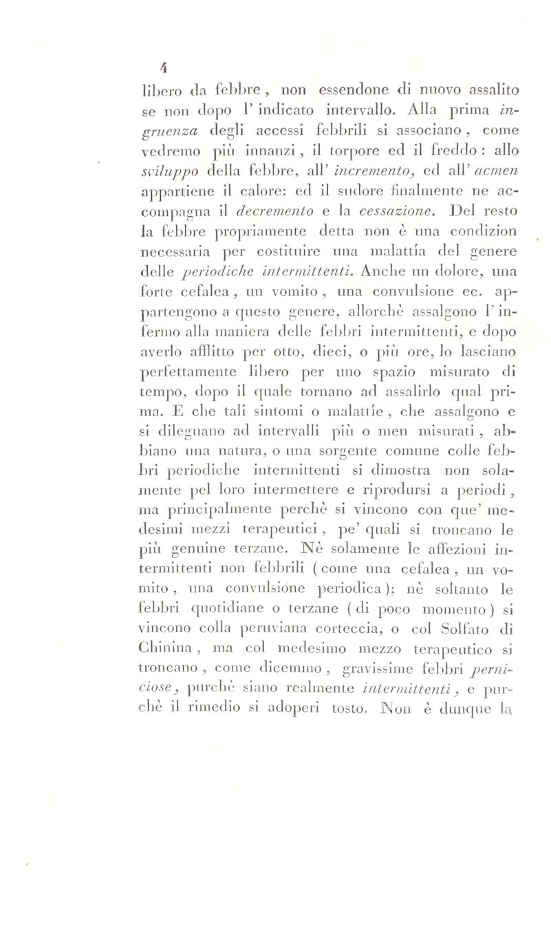 356 zione de’ sintomi e delle angoscie eh5 io provai è riservata al Capitolo XII, dove dovrò accennare le piò importanti tra le perniciose. Intanto posso pur dire clic anche in questo nostro spedale si sono avute assai prove del vantaggio e della necessità di unire in certi casi di febbri intermittenti rimedj decisamente stimolanti alla corteccia peruviana. « Nel 1830 (ecco un caso che si trae dai Registri « Clinici ) entrò nella Clinica medica una donna di « quarantacinque anni circa. Aveva febbre che ri- « metteva la sera, e si esacerbava il mattino con gra- « ve cefalea. Per sette giorni la cura era stata esciti- « sivamente controstimolante , ma senza il minimo « successo. All'alba dell’ottavo giorno cefalea intensis- « sima, che consigliò una prontissima applicazione di « sanguisughe alle tempia; sotto 1’ azione di questa « l’inferma divenne comatosa con faccia ipocratica, « diminuzione di calore, e grave indebolimento di « polsi. Il professore Tommasini dall’andamento deb « la febbre e dall’inaspettato e pericoloso peggio- « ramento, trasse sospetto di perniciosa. Si procu- « rò 1’ immediato arresto del sangue fluente dalle « ferite delle sanguisughe; si prescrissero una mi- « stura cordiale ed otto polveri di sei grani cia- « scuna di solfato di chinina da propinarne una o- « gni ora. La sera non piò coma e marcatissima re- « missione della febbre. La domane mattina nuovo « accesso, ma meno grave di cefalalgia e coma. Si « portò ad una dramma la dose del chinino. Note- « volissimo miglioramento la sera, buona la notte , « ma il mattino seguente altro accesso comatoso. Ah