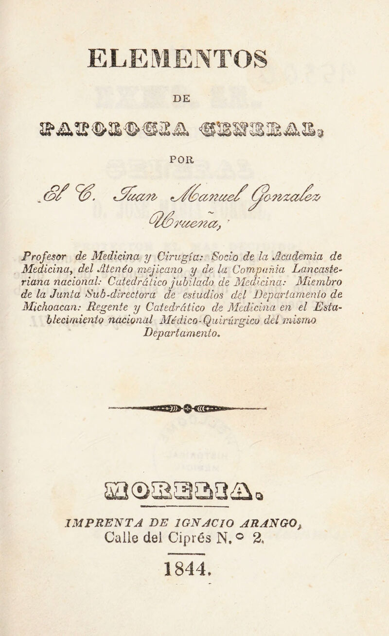 ELEMENTOS DE Profesor de Medicina y Cirugía: Socio de la Academia de Medicina^ del Atenéo mejicano y de la Compañía Laucaste- riana nacional: Catedrático jubilado de Medicina: Miembro de la Junta Sub-dírectora de estudios del Departamento de Michoacan: Regente y Catedrático de Medicina en el Esta- blecimiento nacional Médico-Quirúrgico del mismo Departamento, IMPRENTA DE IGNACIO ARANGO^ Calle del Ciprés N. ® 2. 1844.