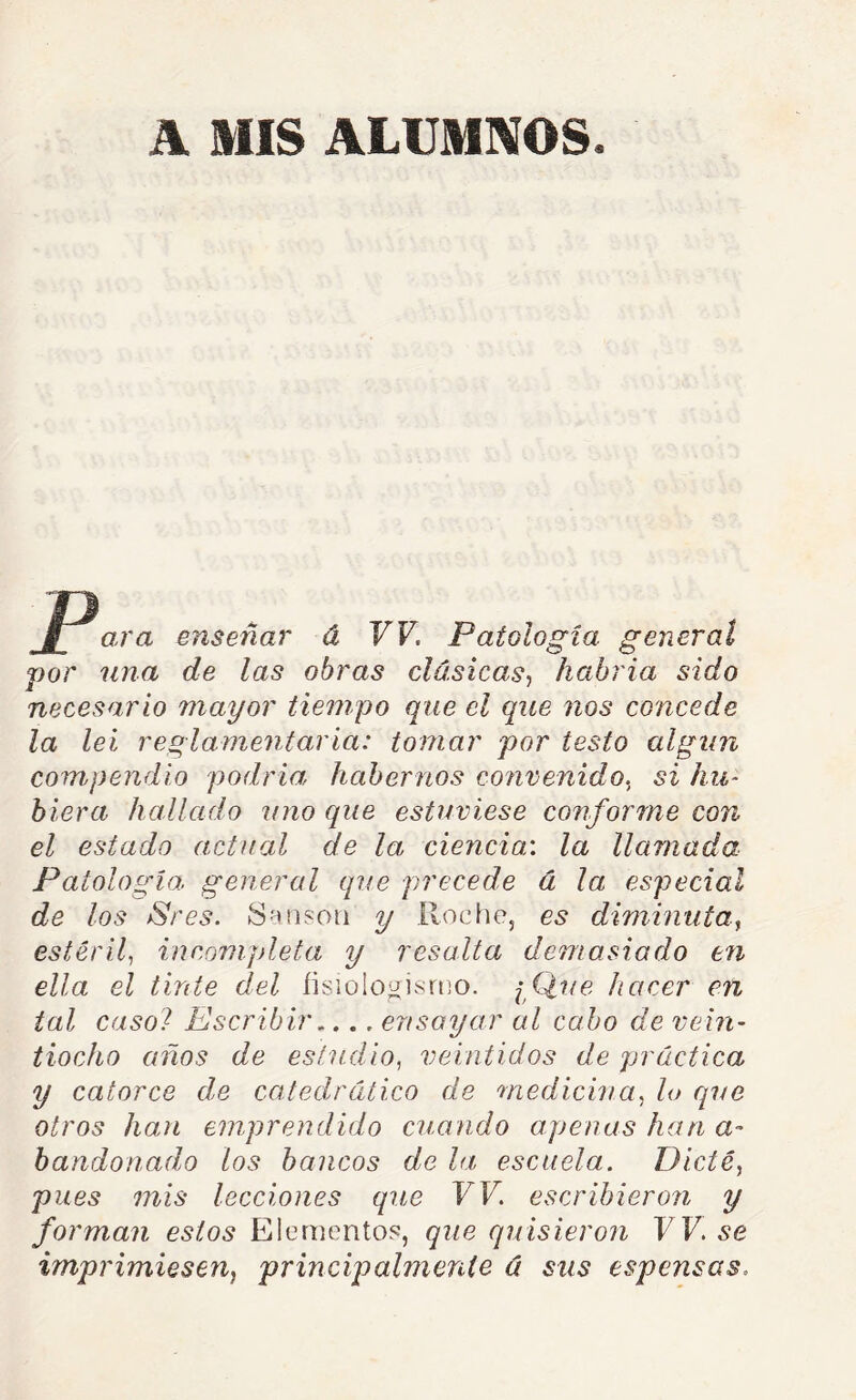 ara enseñar á W. Patología general por lina de las obras clásicas^ habría sido necesario mayor tiempo que el que nos concede la leí reglamentaría: tomar por testo algún compendio podría habernos contenido., si hu- hiera hallado uno que estuviese conforme con el estado actual de la ciencia:, la llamada Patología, general que precede á la especial de los jSres. S -uison y Roe lie, es diminuta^ estéril, incompleta y resalta demasiado en ella el tinte del íisiologisrtio. iQue hacer en tal casol Escribir,... ensayar al cabo de vein- tiocho años de estudio, veintidós de práctica y catorce de catedrático de medicina, lo que otros han emprendido cuando apenas han a- handonado los bancos de la escuela. Dicté, pues mis lecciones que W. escribieron y forman estos Elementos, que quisieron W. se imprimiesen^ principalmenie ú sus espensas.