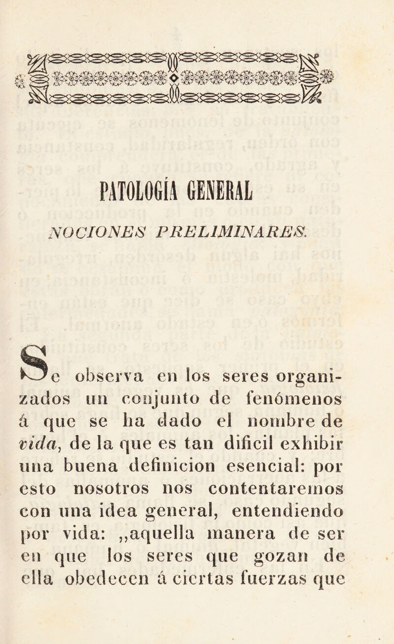 PATOLOGÍA GENERAL NU ÜIONEN PRELIMINA RES. w i^e observa en los seres organi- zados un conjunto de fenómenos á que se ha dado el nombre de vida^ de la que es tan difícil exhibir una buena defínicion esencial: por esto nosotros nos contentaremos con una idea general, entendiendo [>or vida: ,,aquella manera de ser en que los seres que gozan de ella obedecen a ciertas fuerzas que