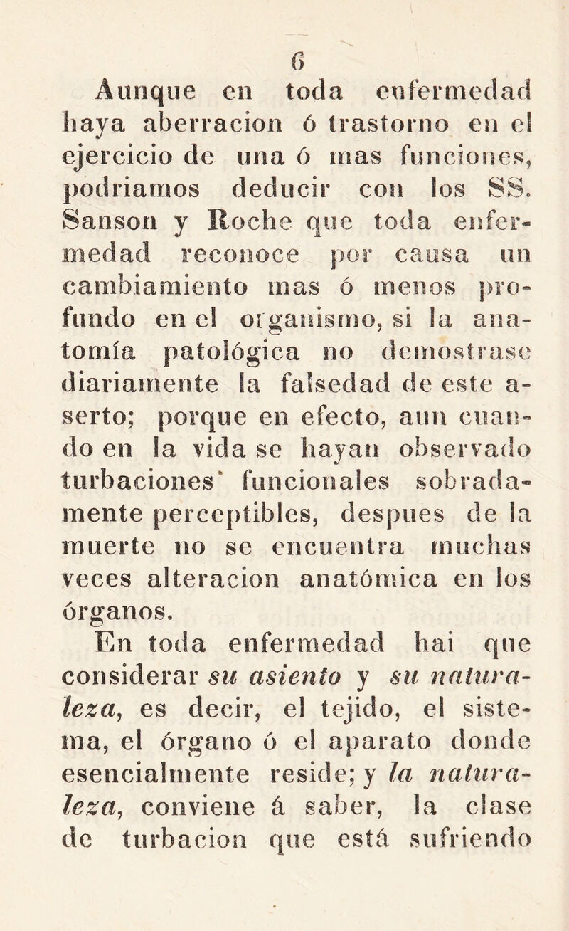 Aunque en toda enfermedad haya aberración ó trastorno en el ejercicio de una ó mas funciones, podriamos deducir con los SS. Sansón y Roche que toda enfer- medad reconoce por causa un cambiamiento mas ó menos pro- fundo en el organismo, si la ana- tomía patológica no demostrase diariamente la falsedad de este a- serto; porque en efecto, aun cuan- do en la vida se hayan observado turbaciones* funcionales sobrada- mente perceptibles, después de la muerte no se encuentra muchas veces alteración anatómica en los órganos. En toda enfermedad hai que considerar six asiento y su natura- leza^ es decir, el tejido, el siste- ma, el órgano ó el aparato donde esencialmente reside; y/a natura- leza^ conviene á saber, la clase de turbación que esta sufriendo