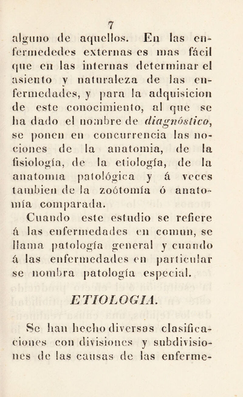 alguno de aquellos, Eii las en- f'erniededes externas es mas fácil (jue eii las internas determinar el asiento y natíiraleza de ¡as en- Kf fermedades, y para !a adquisición de este conocimiento, al que se ha dado el nombre de diagnóstico^ se ponen en concurrencia las no- ciones de la anatomia, de la fisiología, de la etiología, de la anatomía patológica y á veces también de la zoótomía ó anato- mía comparada. Cuando este estudio se refiere á las enfermedades en común, se llama ¡latología general y cuando á las enfermedades en particular se nombra patología especial. wSe lian heclío diversas clasifica- ciones con divisiones y subdivisio- nes de las causas de las enferme-