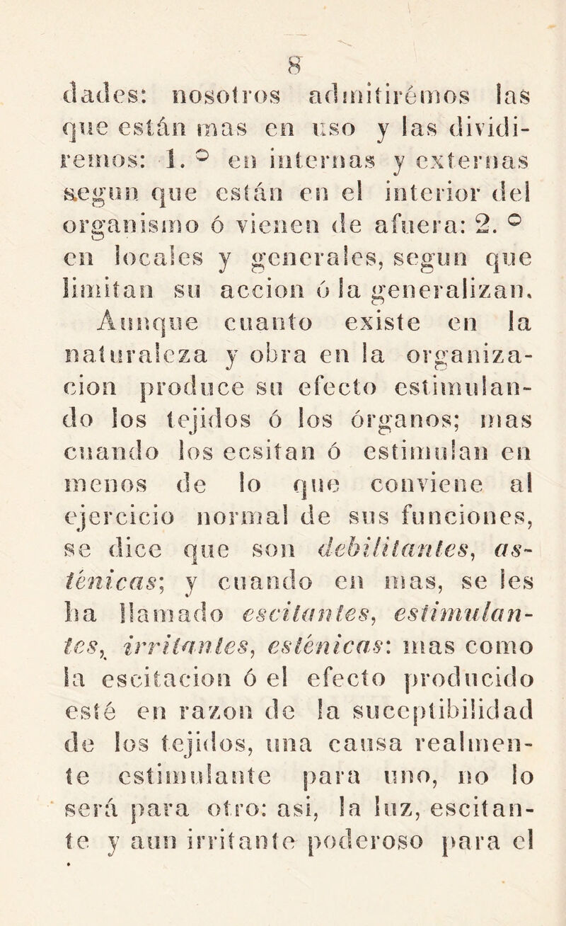 dades: nosotros adniitirémos las que están mas en uso y las dividi- remos: 1. ^ en iiiíernas y externas aegon que están en el interior del organismo ó vienen de afuera: 2. ^ en locales y generales, segun que íiniitan su acción 6 la ^generalizan. Aunque cuanto existe en la naturaleza y obra en la organiza- ción produce su efecto estimulan- do los tejidos ó los órganos; mas cuando los ecsiían ó estimulan en menos de lo qne conviene al ejercicio normal de sus funciones, se dice que son debiíilaníes. as- fénicas; y cuando en mas, se les lia llamado escilanies, estimulan- tes,^ irriíanles, esténicas: mas como la escitacion ó el efecto producido esté en razón de la succptibiüdad de los tejidos, una cansa realmen- te csíimidante para uno, no lo ‘ será para otro: asi, la luz, escitan- íe y aun irritante poderoso para el