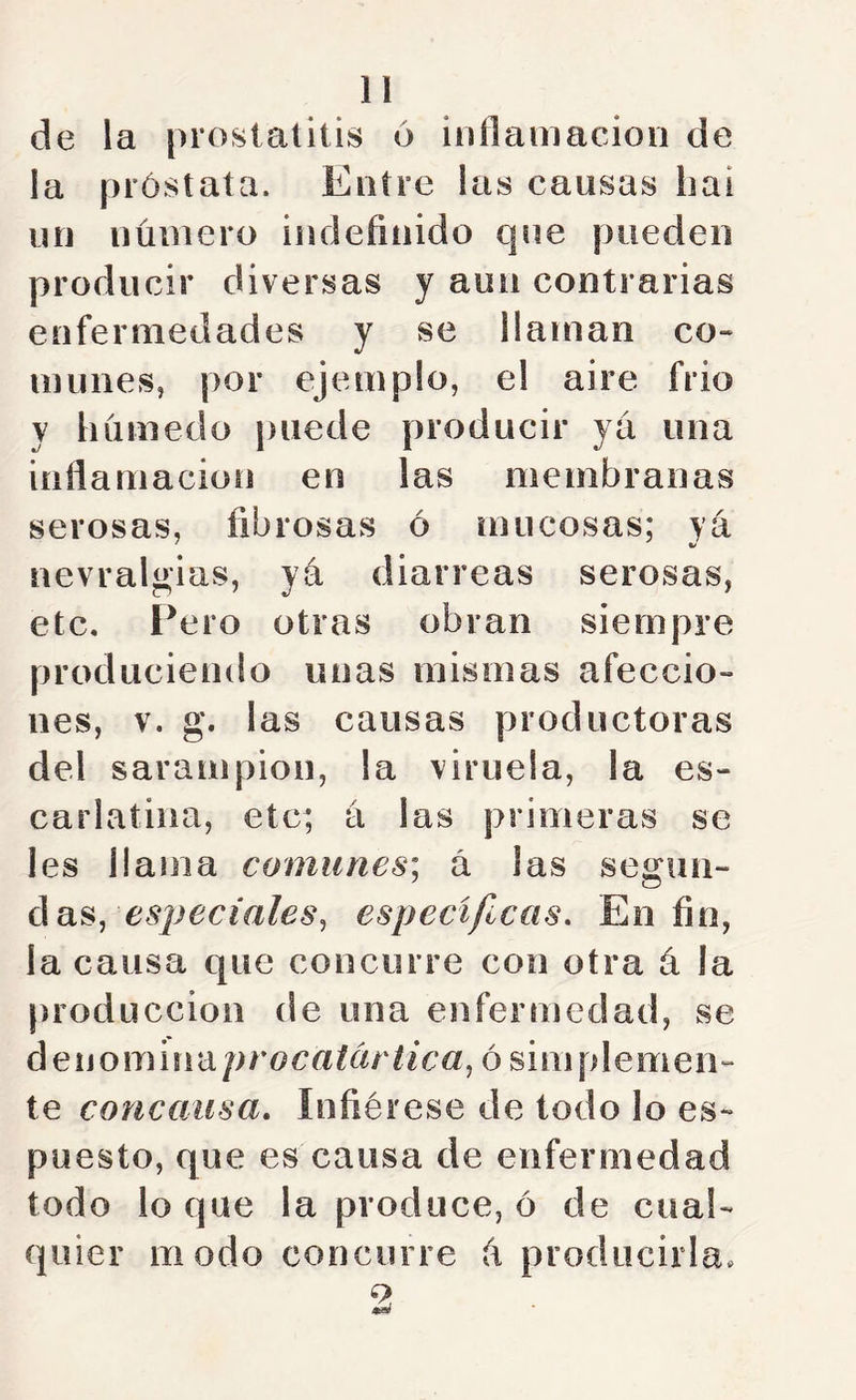 de la prosialitis 6 iijílamacion de la próstata. Entre las causas liai un número indefinido que pueden producir diversas y aun contrarias enfermedades y se llaman co« mimes, por ejemplo, el aire frió y húmedo puede producir ya una inflamación en las membranas serosas, fibrosas ó mucosas; ya nevralgias, yá diarreas serosas, etc. Pero otras obran siempre produciendo unas mismas afeccio- nes, V. g. las causas productoras del sarampión, la viruela, la es- carlatina, etc; a las primeras se Ies llama comunes] á las segun- das, especificas. En fin, la causa que concurre con otra á la producción de una enfermedad, se áeuomindprocatcirtica^ ó siniplemen- te concausa. Infiérese de todo lo es- puesto, que es causa de enfermedad todo lo que la produce, ó de cual- quier modo concurre ú producirla.