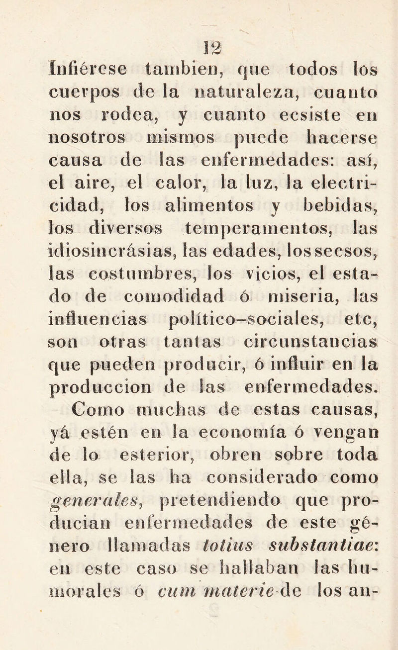 infiérese también, que todos los cuerpos de la naturaleza, cuanto nos rodea, y cuanto ecsiste en nosotros mismos puede hacerse causa de las enfermedades: asi, el aire, el calor, la luz, la electri- cidad, los alimentos y bebidas, los diversos temperamentos, las idiosincrasias, las edades^ lossecsos, las costumbres, los vicios, el esta- do de comodidad ó miseria, las influencias político-sociales, etc, son otras tantas circunstancias que pueden producir, ó influir en la producción de las enfermedades. Gomo muchas de estas causas, ya estén en la economía ó vengan de lo esterior, obren sobre toda ella, se las ha considerado como generales^ pretendiendo que pro- ducian enfermedades de este gé- nero llamadas totius substantiae: en este caso se hallaban las hu- morales ó cum Jtiaterie los au-