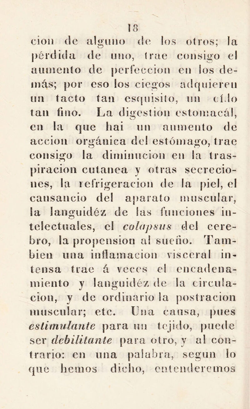 cioii de algiiiH) de los otros; la pérdida de uno, trae consigo el aumento de perfección en ios de- más; por eso los ciegos adquieren un tacto tan esípiisiío, un cí.lo tan lino. La digestión estoniaca!, en la que hai un aumento de acción orgánica del estómago, trae consigo la diniiniicion en la tras- piración cutánea y otras secrecio- nes, la refrigeración de la piel, el cansancio de! a¡>arato muscular, la laogiiidéz de las funciones in- telectuales, c! cúlapsus del cere- bro, la propensión a! sueño. Tam- bién lina inflamación visceral in- tensa trae á veces el encadena- miento Y langoidéz de la circula- ción, y de ordinario la postración muscular; etc. Lna causa, pues cslimulante para un tejido, puede ser debiütaníe para otro, y a! con- trario: en una palabra, según lo que hemos dicho, entenderemos