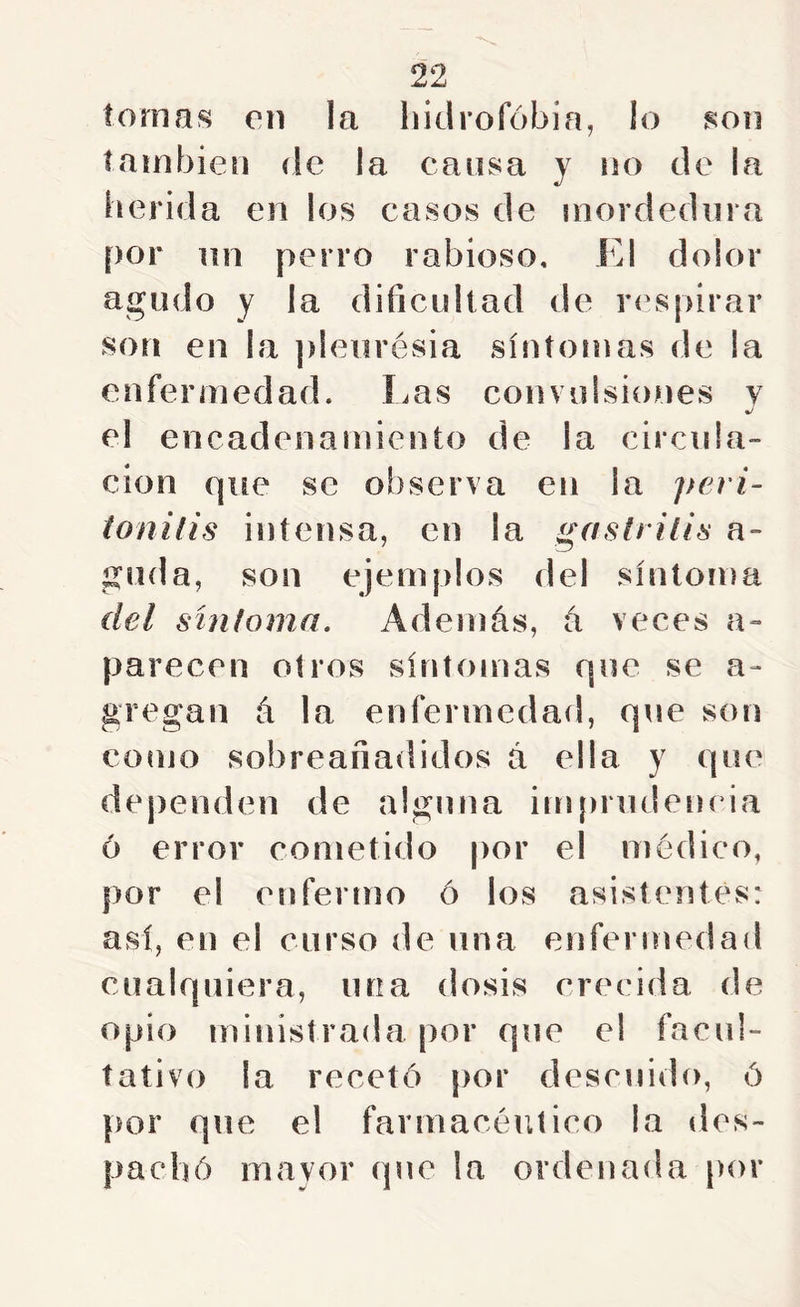 tomas en la hidrofobia, lo son también de la cansa y no de la herida en los casos de mordedura por lili perro rabioso. El dolor agudo y la dificultad de r(\spirar son en la pleiirésia síntomas de la enfermedad. Ims convulsiones v %/ el encadenamiento de la circula- ción que se observa en la peri- ionilis intensa, en la gastritis a- giida, son ejemplos del síntoma del sintoma. Además, á veces a- parecen otros síntomas que se a- gregal! á la enfermedad, que son como sobreañadidos á ella y que dependen de alguna imprudenída 6 error cometido por el médico, por el enfermo ó los asistentes: así, en el curso de una enfermedad cualquiera, una dosis crecida de opio ministrada por que el facul- tativo la recetó [)or descuido, ó por que el farmacéutico la des- pachó mavor que la ordenada |)or