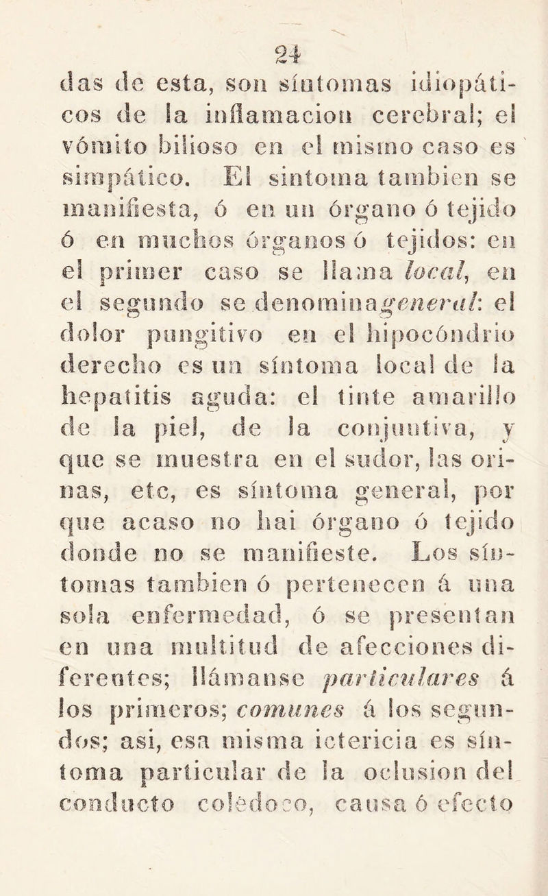 das de esta, son síntomas idiopáü- cos de ia inflamación cerebral; el vómito bilioso en el mismo caso es ' simpático. El sintonía también se manifiesta, ó en un órgano ó tejido ó en mochos órganos ó tejidos: en e! primer caso se llama loca!, en el segundo se denominage/^ó'rf//: e! dolor pongitivo en e! liipocóndrio derecho es un síntoma loca! de !a hepatitis aguda: el tinte amarillo de ia piel, de la conjuntiva, y que se muestra en el sudor, las ori- nas, etc, es síntoma genera!, por que acaso no hai órgano ó tejido donde no se nianifiesíe. Los sín- tomas íaoibien ó pertenecen á una sola enfermedad, ó se presentan en una nuiltitiid de afecciones di- ferentes; llamansc paríicnUires á los primeros; comunes i\ los segun- dos; asi, esa misma ictericia es sín- toma particular de la oclusión del conducto colédoco, causad efecto