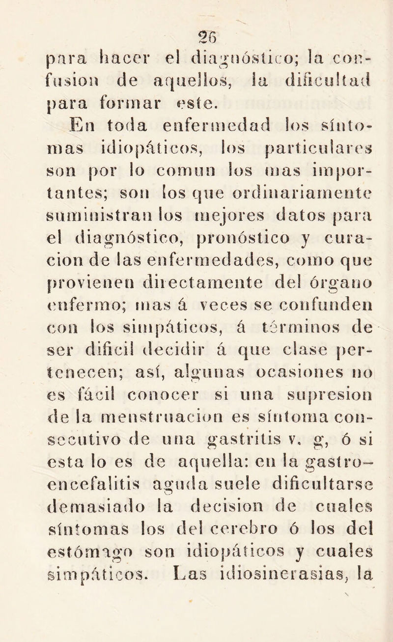 para Imcer el diagnóstico; la con- fdsion de aquellos, ia diíicullad para formar este. En toda enfermedad los sínto- mas idiopáticos, los particulares son por lo común los mas impor- tantes; soíi ¡os que ordinariamente suministran los mejores datos para el diagnóstico, pronóstico y cura- ción de las enfermedades, como que provienen dilectamente del órgano enfermo; mas á veces se confunden con los simpáticos, á términos de ser diñcil decidir á que clase [ler- tenecen; así, algunas ocasiones no es fácil conocer si una supresión de la menstruación es síntoma con- secutivo de una gastritis v, g, ó si esta lo es de aquella: en la gastro- encefalitis agiula suele dificultarse demasiado la decisión de cuales síntomas los del cerebro ó los del estómago son idiopáticos y cuales simpáticos. Las idiosincrasias, la