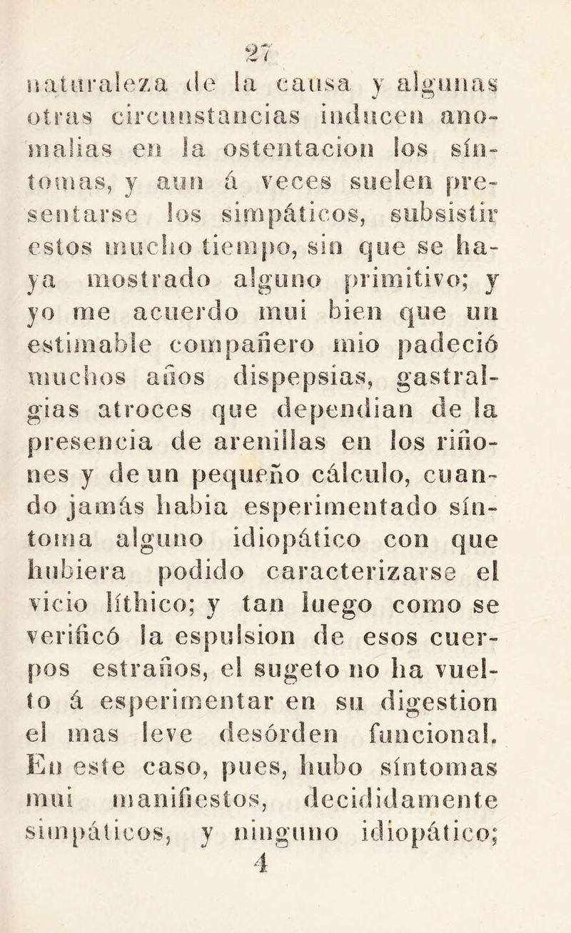 naturaleza de la causa y ab’uuos 4/ O otras circüüstaocias iüdiiceü ano- nialias eii ia ostentación los sin- tomas, y aun á veces suelen pre- sentarse los simpáticos, subsistir estos mucho tiempo, sin que se ha- ya mostrado alguno primitivo; y yo me acuerdo mui bien que un estimable compañero mió padeció muchos años dispepsias, gastral- gias atroces que dependian de la presencia de arenillas en los riño- nes y de un pequeño cálculo, cuan- do jamás habia esperimeotado sín- tofua alguno idiopático con que hubiera podido caracterizarse el vicio líthico; y tan luego como se verificó la espulsion de esos cuer- pos estrafios, el sugeto no ha vuel- to á esperimentar en sn digestión el mas leve desórden funciona!. En este caso, pues, hubo síntomas mui manifiestos, decididamente simpáticos, y ninguno idiopático;