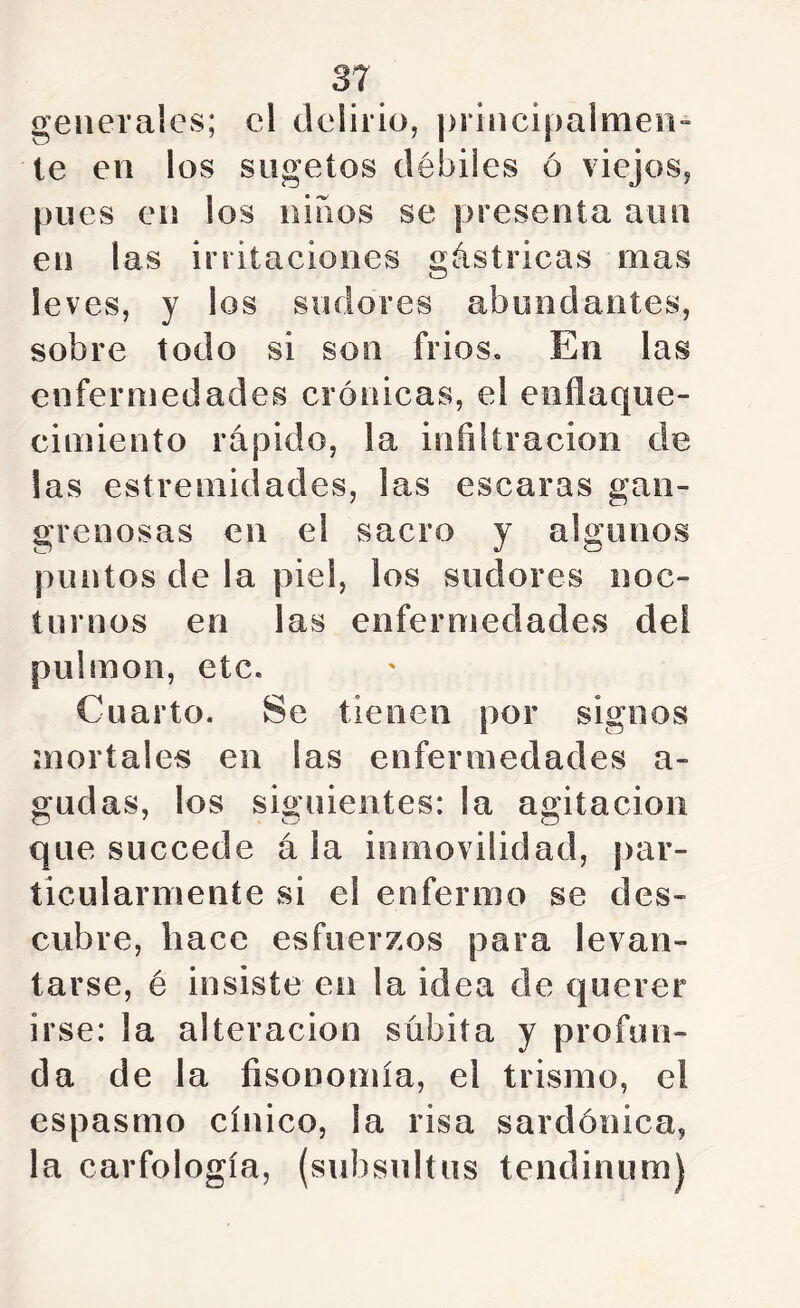 3^ generales; el delirio, principalmeii te en los sugetos débiles ó viejos, pues en los niños se presenta aun en las irritaciones gástricas mas leves, y los sudores abundantes, sobre todo si son frios. En las enfermedades crónicas, el enflaque- cimiento rápido, la infiltración de las estremidades, las escaras gan- grenosas en el sacro y algunos puntos de la piel, los sudores noc- turnos en las enfermedades del pulmón, etc. Cuarto. Se tienen por signos ¡noriales en las enfermedades a- gudas, los siguientes: la agitación que succede á la inmovilidad, |)ar- ticularmente si el enfermo se des- cubre, hace esfuerzos para levan- tarse, é insiste en la idea de querer irse: la alteración súbita y profun- da de la fisonomía, el trismo, el espasmo cínico, la risa sardónica, la carfología, (subsultus tendinum)