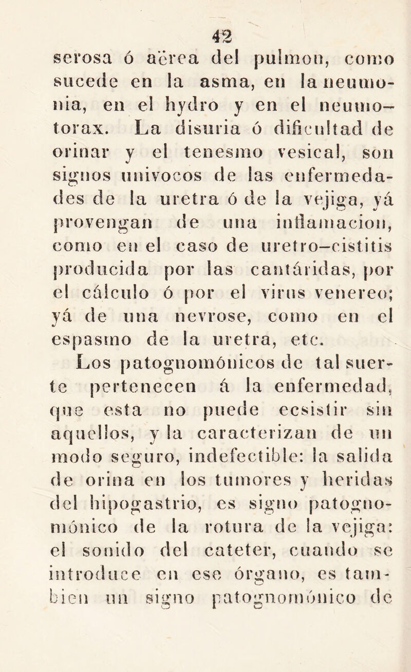 serosa ó aerea del pulmón, como sucede en la asma, en laneumo- nia, en el hydro y en el neumo- torax. La disuria 6 dificultad de orinar y el tenesmo vesica!, son signos univocos de las enfermeda- des de la uretra ó de la vejiga, yá provengan de una inflamación, como en el caso de uretro-cistitis producida por las caníáridas, [)or el cálculo ó por el virus veneren; yá de una nevrose, como en el espasmo de la uretra, etc. Los patognomónicos de tal suer- te pertenecen á la enfermedad, (pie esta no puede ecsistir sin aquellos, y la caracterizan de un modo seguro, indefectible: la salida de orina en los tumores y heridas del hipogastrio, es signo patogno- niouico de la rotura de la vejiga: el sonido del catéter, cuando se introduce en ese órgano, es tam- bién un signo patognouíónico de