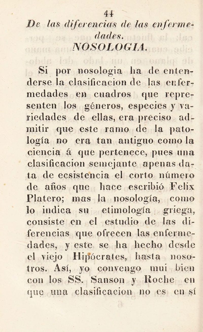 De las difet encías de las enferme- dades, NOSOLOGIA, Si por nosología ha de enten- derse la clasificación de las enfer- medades en cuadros que repre- senten los géneros, especies y va- riedades de ellas, era preciso ad- mitir que este ramo de la pato- logía no era tan antiguo como la ciencia á que pertenece, pues una clasificación semejante apenas da- ta de ecsisíencia el corto número de anos que hace escribió Félix Platero; mas la nosología, corno lo indica su etimología griega, consiste en el estudio de las di- ferencias que ofrecen las enferme- dades, y este se ha hecho desde el viejo Hipócrates, hasta noso- tros. Así, yo convengo mui bien con los SS. Sansón y Roche en que una clasificación no es en sí