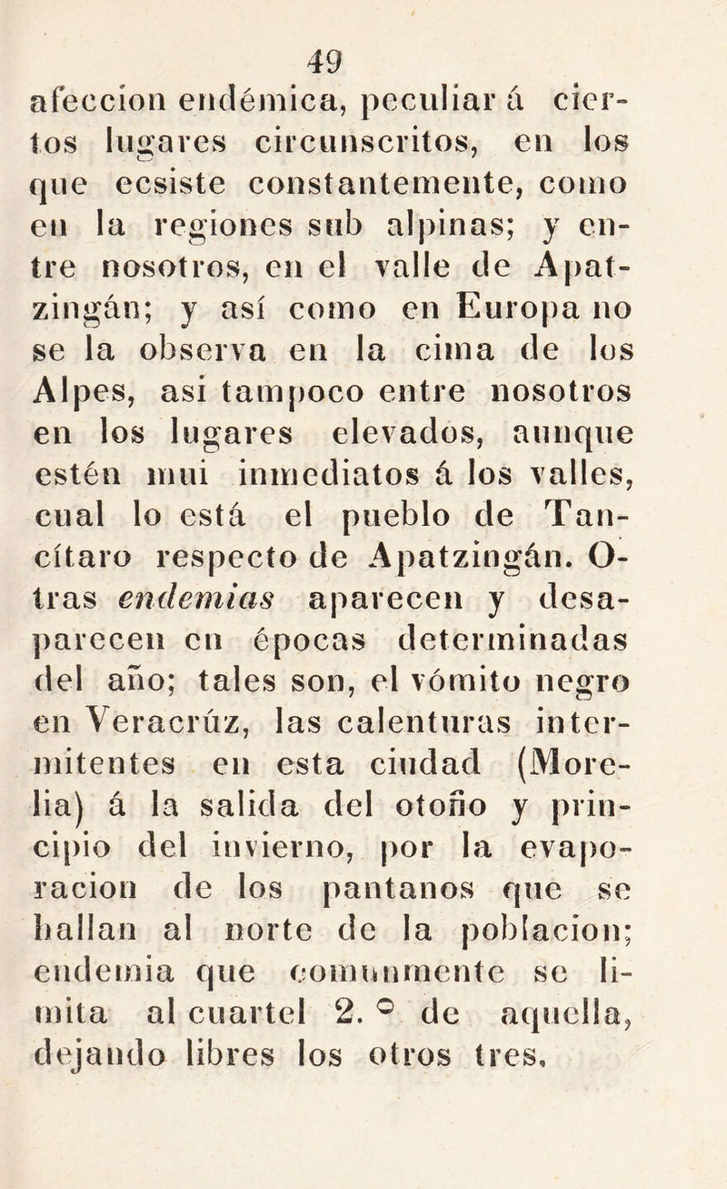 afección endémica, peculiar á cier» tos lugares circunscritos, en los que ecsiste constantemente, como en la regiones sub alpinas; y en- tre nosotros, en el valle de Apat- zingán; y así como en Europa no se la observa en la cima de los Alpes, así tampoco entre nosotros en los lugares elevados, aunque estén mui inmediatos á los valles, cual lo está el pueblo de Tan- cítaro respecto de Apatzingán. O- íras endemias aparecen y desa- })arecen en épocas determinadas del año; tales son, el vómito negro en Veracrúz, las calenturas inter- mitentes en esta ciudad (More- lia) á la salida del otoño y prin- cipio del invierno, por la eva|)o- racion de los pantanos que se bailan al norte de la población; endemia que comunmente se li- mita al cuartel 2. ® de aquella, dejando libres los otros tres.