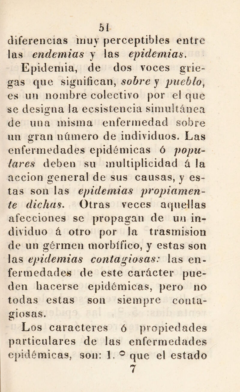 diferencias inuy perceptibles entre las endemias y las epidemias. Epidemia, de dos voces grie- gas que significan, sobre y pueblo^ es un nombre colectivo por e! que se designa la ecsistencia simultánea de una misma enfermedad sobre un gran número de individuos. Las enfermedades epidémicas ó popu- lares deben su multiplicidad á la acción general de sus causas, y es- tas son las epidemias propiamen- te dichas. Otras veces aquellas afecciones se propagan de un in- dividuo á otro por la trasmisión de un gérmen morbífico, y estas son las epidemias contagiosas: las en- fermedades de este carácter pue- den hacerse epidémicas, pero no todas estas son siempre conta- giosas. Los caracteres ó propiedades particulares de las enfermedades ejudémicas, son: 1, que el estado 7